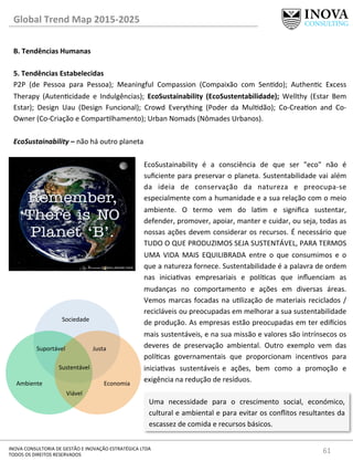 61	
  INOVA	
  CONSULTORIA	
  DE	
  GESTÃO	
  E	
  INOVAÇÃO	
  ESTRATÉGICA	
  LTDA	
  
TODOS	
  OS	
  DIREITOS	
  RESERVADOS	
  
Global	
  Trend	
  Map	
  2015-­‐2025	
  
B.	
  Tendências	
  Humanas	
  
	
  
5.	
  Tendências	
  Estabelecidas 	
   	
  	
  
P2P	
   (de	
   Pessoa	
   para	
   Pessoa);	
   Meaningful	
   Compassion	
   (Compaixão	
   com	
   Sendo);	
   Authenc	
   Excess	
  
Therapy	
   (Autencidade	
   e	
   Indulgências);	
   EcoSustainability	
   (EcoSustentabilidade);	
   Wellthy	
   (Estar	
   Bem	
  
Estar);	
   Design	
   Uau	
   (Design	
   Funcional);	
   Crowd	
   Everything	
   (Poder	
   da	
   Muldão);	
   Co-­‐Creaon	
   and	
   Co-­‐
Owner	
  (Co-­‐Criação	
  e	
  Comparlhamento);	
  Urban	
  Nomads	
  (Nômades	
  Urbanos).	
  
	
  
EcoSustainability	
  –	
  não	
  há	
  outro	
  planeta	
  
EcoSustainability	
   é	
   a	
   consciência	
   de	
   que	
   ser	
   "eco"	
   não	
   é	
  
suﬁciente	
  para	
  preservar	
  o	
  planeta.	
  Sustentabilidade	
  vai	
  além	
  
da	
   ideia	
   de	
   conservação	
   da	
   natureza	
   e	
   preocupa-­‐se	
  
especialmente	
  com	
  a	
  humanidade	
  e	
  a	
  sua	
  relação	
  com	
  o	
  meio	
  
ambiente.	
   O	
   termo	
   vem	
   do	
   lam	
   e	
   signiﬁca	
   sustentar,	
  
defender,	
  promover,	
  apoiar,	
  manter	
  e	
  cuidar,	
  ou	
  seja,	
  todas	
  as	
  
nossas	
  ações	
  devem	
  considerar	
  os	
  recursos.	
  É	
  necessário	
  que	
  
TUDO	
  O	
  QUE	
  PRODUZIMOS	
  SEJA	
  SUSTENTÁVEL,	
  PARA	
  TERMOS	
  
UMA	
   VIDA	
   MAIS	
   EQUILIBRADA	
   entre	
   o	
   que	
   consumimos	
   e	
   o	
  
que	
  a	
  natureza	
  fornece.	
  Sustentabilidade	
  é	
  a	
  palavra	
  de	
  ordem	
  
nas	
   iniciavas	
   empresariais	
   e	
   polícas	
   que	
   inﬂuenciam	
   as	
  
mudanças	
   no	
   comportamento	
   e	
   ações	
   em	
   diversas	
   áreas.	
  
Vemos	
  marcas	
  focadas	
  na	
  ulização	
  de	
  materiais	
  reciclados	
  /	
  
recicláveis	
  ou	
  preocupadas	
  em	
  melhorar	
  a	
  sua	
  sustentabilidade	
  
de	
  produção.	
  As	
  empresas	
  estão	
  preocupadas	
  em	
  ter	
  edi€cios	
  
mais	
  sustentáveis,	
  e	
  na	
  sua	
  missão	
  e	
  valores	
  são	
  intrínsecos	
  os	
  
deveres	
   de	
   preservação	
   ambiental.	
   Outro	
   exemplo	
   vem	
   das	
  
polícas	
   governamentais	
   que	
   proporcionam	
   incenvos	
   para	
  
iniciavas	
   sustentáveis e	
   ações,	
   bem	
   como	
   a	
   promoção	
   e	
  
exigência	
  na	
  redução	
  de	
  resíduos.	
  
Sociedade	
  
Suportável	
   Justa	
  
Sustentável	
  
Viável	
  
Ambiente	
   Economia	
  
Uma	
   necessidade	
   para	
   o	
   crescimento	
   social,	
   económico,	
  
cultural	
  e	
  ambiental	
  e	
  para	
  evitar	
  os	
  conﬂitos	
  resultantes	
  da	
  
escassez	
  de	
  comida	
  e	
  recursos	
  básicos.	
  
 
