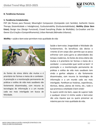 62	
  INOVA	
  CONSULTORIA	
  DE	
  GESTÃO	
  E	
  INOVAÇÃO	
  ESTRATÉGICA	
  LTDA	
  
TODOS	
  OS	
  DIREITOS	
  RESERVADOS	
  
Global	
  Trend	
  Map	
  2015-­‐2025	
  
B.	
  Tendências	
  Humanas	
  
	
  
5.	
  Tendências	
  Estabelecidas 	
   	
  	
  
P2P	
   (de	
   Pessoa	
   para	
   Pessoa);	
   Meaningful	
   Compassion	
   (Compaixão	
   com	
   Sendo);	
   Authenc	
   Excess	
  
Therapy	
   (Autencidade	
   e	
   Indulgências),	
   EcoSustainability	
   (EcoSustentabilidade);	
   Wellthy	
   (Estar	
   Bem	
  
Estar);	
   Design	
   Uau	
   (Design	
   Funcional);	
   Crowd	
   Everything	
   (Poder	
   da	
   Muldão);	
   Co-­‐Creaon	
   and	
   Co-­‐
Owner	
  (Co-­‐Criação	
  e	
  Comparlhamento);	
  Urban	
  Nomads	
  (Nômades	
  Urbanos).	
  
	
  
Wellthy	
  –	
  saúde	
  e	
  bem	
  estar	
  permitem	
  mais	
  qualidade	
  de	
  vida	
  
Saúde	
  e	
  bem-­‐estar,	
  longevidade	
  e	
  felicidade	
  são	
  
fundamentais.	
   Os	
   bene€cios	
   são	
   óbvios	
   e	
  
«mente	
  sã	
  em	
  corpo	
  são»	
  permite	
  que	
  se	
  possa	
  
enfrentar	
   com	
   outra	
   garra	
   as	
   adversidades	
   dos	
  
tempos	
  modernos.	
  As	
  fontes	
  do	
  stress	
  diário	
  são	
  
muitas	
   e	
   é	
   prioritário	
   ter	
   formas	
   e	
   meios	
   de	
   o	
  
combater	
  -­‐	
  o	
  consumidor	
  quer	
  senr-­‐se	
  bem!	
  	
  A	
  
promoção	
   e	
   a	
   monitorização	
   permanente	
   de	
  
prácas	
   e	
   eslos	
   de	
   vida	
   mais	
   saudáveis	
   tem	
  
vindo	
   a	
   ganhar	
   adeptos	
   e	
   são	
   fortemente	
  
disseminadas,	
   com	
   recurso	
   às	
   tecnologias	
   de	
  
informação	
   e	
   a	
   um	
   mundo	
   cada	
   vez	
   mais	
  
interligado.	
  Parlham-­‐se	
  histórias,	
  experiências,	
  
técnicas,	
   dietas,	
   planos	
   de	
   treino,	
   etc.;	
   tudo	
   o	
  
que	
  promova	
  a	
  vitalidade	
  é	
  bem	
  vindo!	
  
Eu	
  quero	
  senr-­‐me	
  bem,	
  capaz	
  de	
  superar	
  todo	
  
e	
   qualquer	
   stress!	
   A	
   minha	
   saúde	
   e	
   bem-­‐estar	
  
são	
   uma	
   riqueza	
   que	
   eu	
   quero	
   preservar	
   ao	
  
máximo	
  para	
  ter	
  mais	
  qualidade	
  de	
  vida.	
  
As	
   fontes	
   do	
   stress	
   diário	
   são	
   muitas	
   e	
   é	
  
prioritário	
  ter	
  formas	
  e	
  meios	
  de	
  o	
  combater.	
  
A	
  promoção	
  e	
  a	
  monitoração	
  permanente	
  de	
  
prácas	
  e	
  eslos	
  de	
  vida	
  mais	
  saudáveis	
  são	
  
fortemente	
   disseminadas,	
   com	
   recurso	
   às	
  
tecnologias	
   de	
   informação	
   e	
   a	
   um	
   mundo	
  
cada	
   vez	
   mais	
   interligado	
   em	
   busca	
   de	
  
felicidade.	
  	
  
 