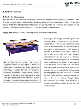 63	
  INOVA	
  CONSULTORIA	
  DE	
  GESTÃO	
  E	
  INOVAÇÃO	
  ESTRATÉGICA	
  LTDA	
  
TODOS	
  OS	
  DIREITOS	
  RESERVADOS	
  
Global	
  Trend	
  Map	
  2015-­‐2025	
  
B.	
  Tendências	
  Humanas	
  
	
  
5.	
  Tendências	
  Estabelecidas 	
   	
  	
  
P2P	
   (de	
   Pessoa	
   para	
   Pessoa);	
   Meaningful	
   Compassion	
   (Compaixão	
   com	
   Sendo);	
   Authenc	
   Excess	
  
Therapy	
   (Autencidade	
   e	
   Indulgências),	
   EcoSustainability	
   (EcoSustentabilidade);	
   Wellthy	
   (Estar	
   Bem	
  
Estar);	
   Design	
   Uau	
   (Design	
   Funcional);	
   Crowd	
   Everything	
   (Poder	
   da	
   Muldão);	
   Co-­‐Creaon	
   and	
   Co-­‐
Owner	
  (Co-­‐Criação	
  e	
  Comparlhamento);	
  Urban	
  Nomads	
  (Nômades	
  Urbanos).	
  
	
  
Design	
  Uau	
  –	
  bonito	
  na	
  forma	
  e	
  na	
  imagem	
  mas	
  principalmente	
  funcional	
  
N u m a	
   é p o c a	
   d e	
   c a d a	
   v e z	
   m a i o r	
  
congesonamento	
   de	
   mensagens	
   e	
   busca	
   de	
  
economias	
   e	
   eﬁciência	
   nos	
   invesmentos	
   de	
  
Markeng,	
   	
   o	
   design	
   deve	
   se	
   orientar	
   para	
   a	
  
criação	
  de	
  verdadeiras	
   	
  “peças-­‐usáveis”,	
  onde	
  a	
  
experiência	
   da	
   Marca	
   seja	
   antecipada	
   só	
   pelo	
  
olhar	
   para	
   poder	
   sobressair,	
   interessar	
   e	
   gerar	
  
lembrança	
  e	
  consideração	
  adicionais	
  de	
  marca.	
  
A	
   evolução	
   do	
   Design	
   caminhou	
   para	
   uma	
  
simbiose	
   entre	
   forma	
   e	
   funcionalidade,	
  
associando-­‐se	
  a	
  valores	
  presentes	
  na	
  Sociedade	
  
como	
   a	
   sustentabilidade,	
   a	
   personalização,	
   a	
  
tecnologia,	
   a	
   automazação,	
   e	
   até	
   mesmo	
   a	
  
inclusão.	
   A	
   sociedade	
   quer	
   objetos	
   cada	
   vez	
  
mais	
  simples	
  e	
  funcionais,	
  bem	
  como	
  duráveis	
  
(consciência	
   de	
   que	
   os	
   recursos	
   são	
   ﬁnitos).	
  
Além	
  disso,	
  é	
  necessário	
  exisr	
  um	
  ambiente	
  de	
  
maior	
   simplicidade.	
   No	
   Design,	
   a	
   tecnologia	
   é	
  
usada	
   de	
   forma	
   permanente	
   para	
   uma	
   maior	
  
personalização	
  e	
  interavidade,	
  e	
  baseia-­‐se	
  na	
  
premissa	
  de	
  que	
  o	
  preço	
  já	
  não	
  é	
  mais	
  aquilo	
  
que	
  se	
  paga	
  por	
  algo,	
  mas	
  sim	
  o	
  que	
  se	
  recebe	
  
por	
   algo	
   (caso	
   contrário,	
   torna-­‐se	
   apenas	
   um	
  
custo).	
   Desta	
   forma,	
   o	
   Design	
   deve	
  
desempenhar	
   um	
   papel	
   que	
   encarne	
   o	
  
processo	
   conceptual,	
   criavo,	
   de	
   fabrico	
   e	
   de	
  
comercialização.	
  
 