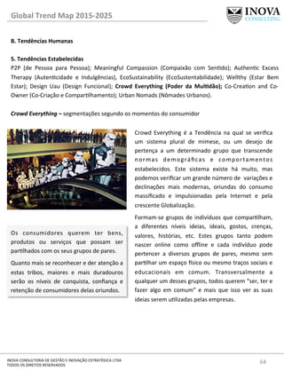 64	
  INOVA	
  CONSULTORIA	
  DE	
  GESTÃO	
  E	
  INOVAÇÃO	
  ESTRATÉGICA	
  LTDA	
  
TODOS	
  OS	
  DIREITOS	
  RESERVADOS	
  
Global	
  Trend	
  Map	
  2015-­‐2025	
  
B.	
  Tendências	
  Humanas	
  
	
  
5.	
  Tendências	
  Estabelecidas 	
   	
  	
  
P2P	
   (de	
   Pessoa	
   para	
   Pessoa);	
   Meaningful	
   Compassion	
   (Compaixão	
   com	
   Sendo);	
   Authenc	
   Excess	
  
Therapy	
   (Autencidade	
   e	
   Indulgências),	
   EcoSustainability	
   (EcoSustentabilidade);	
   Wellthy	
   (Estar	
   Bem	
  
Estar);	
   Design	
   Uau	
   (Design	
   Funcional);	
   Crowd	
   Everything	
   (Poder	
   da	
   MulQdão);	
   Co-­‐Creaon	
   and	
   Co-­‐
Owner	
  (Co-­‐Criação	
  e	
  Comparlhamento);	
  Urban	
  Nomads	
  (Nômades	
  Urbanos).	
  
	
  
Crowd	
  Everything	
  –	
  segmentações	
  segundo	
  os	
  momentos	
  do	
  consumidor	
  
Crowd	
   Everything	
   é	
   a	
   Tendência	
   na	
   qual	
   se	
   veriﬁca	
  
um	
   sistema	
   plural	
   de	
   mimese,	
   ou	
   um	
   desejo	
   de	
  
pertença	
   a	
   um	
   determinado	
   grupo	
   que	
   transcende	
  
normas	
   demográﬁcas	
   e	
   comportamentos	
  
estabelecidos.	
   Este	
   sistema	
   existe	
   há	
   muito,	
   mas	
  
podemos	
  veriﬁcar	
  um	
  grande	
  número	
  de	
  	
  variações	
  e	
  
declinações	
   mais	
   modernas,	
   oriundas	
   do	
   consumo	
  
massiﬁcado	
   e	
   impulsionadas	
   pela	
   Internet	
   e	
   pela	
  
crescente	
  Globalização.	
  	
  
Formam-­‐se	
  grupos	
  de	
  indivíduos	
  que	
  comparlham,	
  
a	
   diferentes	
   níveis	
   ideias,	
   ideais,	
   gostos,	
   crenças,	
  
valores,	
   histórias,	
   etc.	
   Estes	
   grupos	
   tanto	
   podem	
  
nascer	
   online	
   como	
   oﬄine	
   e	
   cada	
   indivíduo	
   pode	
  
pertencer	
   a	
   diversos	
   grupos	
   de	
   pares,	
   mesmo	
   sem	
  
parlhar	
  um	
  espaço	
  €sico	
  ou	
  mesmo	
  traços	
  sociais	
  e	
  
educacionais	
   em	
   comum.	
   Transversalmente	
   a	
  
qualquer	
  um	
  desses	
  grupos,	
  todos	
  querem	
  “ser,	
  ter	
  e	
  
fazer	
   algo	
   em	
   comum”	
   e	
   mais	
   que	
   isso	
   ver	
   as	
   suas	
  
ideias	
  serem	
  ulizadas	
  pelas	
  empresas.	
  
Os	
   consumidores	
   querem	
   ter	
   bens,	
  
produtos	
   ou	
   serviços	
   que	
   possam	
   ser	
  
parlhados	
  com	
  os	
  seus	
  grupos	
  de	
  pares.	
  
Quanto	
  mais	
  se	
  reconhecer	
  e	
  der	
  atenção	
  a	
  
estas	
   tribos,	
   maiores	
   e	
   mais	
   duradouros	
  
serão	
   os	
   níveis	
   de	
   conquista,	
   conﬁança	
   e	
  
retenção	
  de	
  consumidores	
  delas	
  oriundos.	
  
 