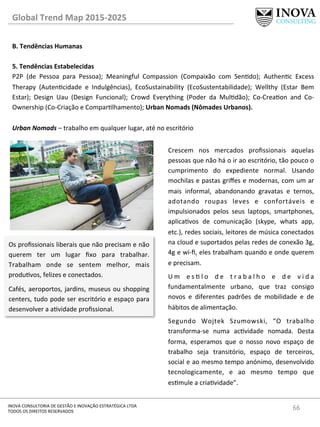 66	
  INOVA	
  CONSULTORIA	
  DE	
  GESTÃO	
  E	
  INOVAÇÃO	
  ESTRATÉGICA	
  LTDA	
  
TODOS	
  OS	
  DIREITOS	
  RESERVADOS	
  
Global	
  Trend	
  Map	
  2015-­‐2025	
  
B.	
  Tendências	
  Humanas	
  
	
  
5.	
  Tendências	
  Estabelecidas 	
   	
  	
  
P2P	
   (de	
   Pessoa	
   para	
   Pessoa);	
   Meaningful	
   Compassion	
   (Compaixão	
   com	
   Sendo);	
   Authenc	
   Excess	
  
Therapy	
   (Autencidade	
   e	
   Indulgências),	
   EcoSustainability	
   (EcoSustentabilidade);	
   Wellthy	
   (Estar	
   Bem	
  
Estar);	
   Design	
   Uau	
   (Design	
   Funcional);	
   Crowd	
   Everything	
   (Poder	
   da	
   Muldão);	
   Co-­‐Creaon	
   and	
   Co-­‐
Ownership	
  (Co-­‐Criação	
  e	
  Comparlhamento);	
  Urban	
  Nomads	
  (Nômades	
  Urbanos).	
  
	
  
Urban	
  Nomads	
  –	
  trabalho	
  em	
  qualquer	
  lugar,	
  até	
  no	
  escritório	
  
Os	
  proﬁssionais	
  liberais	
  que	
  não	
  precisam	
  e	
  não	
  
querem	
   ter	
   um	
   lugar	
   ﬁxo	
   para	
   trabalhar.	
  
Trabalham	
   onde	
   se	
   sentem	
   melhor,	
   mais	
  
produvos,	
  felizes	
  e	
  conectados.	
  
Cafés,	
  aeroportos,	
  jardins,	
  museus	
  ou	
  shopping	
  
centers,	
  tudo	
  pode	
  ser	
  escritório	
  e	
  espaço	
  para	
  
desenvolver	
  a	
  avidade	
  proﬁssional.	
  
Crescem	
   nos	
   mercados	
   proﬁssionais	
   aquelas	
  
pessoas	
  que	
  não	
  há	
  o	
  ir	
  ao	
  escritório,	
  tão	
  pouco	
  o	
  
cumprimento	
   do	
   expediente	
   normal.	
   Usando	
  
mochilas	
  e	
  pastas	
  griﬀes	
  e	
  modernas,	
  com	
  um	
  ar	
  
mais	
   informal,	
   abandonando	
   gravatas	
   e	
   ternos,	
  
adotando	
   roupas	
   leves	
   e	
   confortáveis	
   e	
  
impulsionados	
   pelos	
   seus	
   laptops,	
   smartphones,	
  
aplicavos	
   de	
   comunicação	
   (skype,	
   whats	
   app,	
  
etc.),	
  redes	
  sociais,	
  leitores	
  de	
  música	
  conectados	
  
na	
  cloud	
  e	
  suportados	
  pelas	
  redes	
  de	
  conexão	
  3g,	
  
4g	
  e	
  wi-­‐ﬁ,	
  eles	
  trabalham	
  quando	
  e	
  onde	
  querem	
  
e	
  precisam.	
  	
  
U m	
   e s  l o	
   d e	
   t r a b a l h o	
   e	
   d e	
   v i d a	
  
fundamentalmente	
   urbano,	
   que	
   traz	
   consigo	
  
novos	
   e	
   diferentes	
   padrões	
   de	
   mobilidade	
   e	
   de	
  	
  
hábitos	
  de	
  alimentação.	
  
Segundo	
   Wojtek	
   Szumowski,	
   “O	
   trabalho	
  
transforma-­‐se	
   numa	
   acvidade	
   nomada.	
   Desta	
  
forma,	
   esperamos	
   que	
   o	
   nosso	
   novo	
   espaço	
   de	
  
trabalho	
   seja	
   transitório,	
   espaço	
   de	
   terceiros,	
  
social	
  e	
  ao	
  mesmo	
  tempo	
  anónimo,	
  desenvolvido	
  
tecnologicamente,	
   e	
   ao	
   mesmo	
   tempo	
   que	
  
esmule	
  a	
  criavidade”.	
  
 