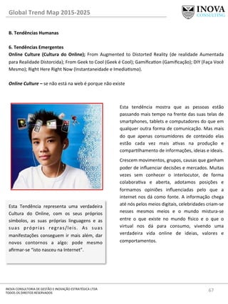 67	
  INOVA	
  CONSULTORIA	
  DE	
  GESTÃO	
  E	
  INOVAÇÃO	
  ESTRATÉGICA	
  LTDA	
  
TODOS	
  OS	
  DIREITOS	
  RESERVADOS	
  
Global	
  Trend	
  Map	
  2015-­‐2025	
  
B.	
  Tendências	
  Humanas	
  
	
  
6.	
  Tendências	
  Emergentes 	
  	
  
Online	
   Culture	
   (Cultura	
   do	
   Online);	
   From	
   Augmented	
   to	
   Distorted	
   Reality	
   (de	
   realidade	
   Aumentada	
  
para	
  Realidade	
  Distorcida);	
  From	
  Geek	
  to	
  Cool	
  (Geek	
  é	
  Cool);	
  Gamiﬁcaon	
  (Gamiﬁcação);	
  DIY	
  (Faça	
  Você	
  
Mesmo);	
  Right	
  Here	
  Right	
  Now	
  (Instantaneidade	
  e	
  Imediasmo).	
  
	
  
Online	
  Culture	
  –	
  se	
  não	
  está	
  na	
  web	
  é	
  porque	
  não	
  existe	
  
Esta	
   Tendência	
   representa	
   uma	
   verdadeira	
  
Cultura	
   do	
   Online,	
   com	
   os	
   seus	
   próprios	
  
símbolos,	
   as	
   suas	
   próprias	
   linguagens	
   e	
   as	
  
suas	
   próprias	
   regras/leis.	
   As	
   suas	
  
manifestações	
  conseguem	
  ir	
  mais	
  além,	
  dar	
  
novos	
   contornos	
   a	
   algo:	
   pode	
   mesmo	
  
aﬁrmar-­‐se	
  “isto	
  nasceu	
  na	
  Internet”.	
  
Esta	
   tendência	
   mostra	
   que	
   as	
   pessoas	
   estão	
  
passando	
  mais	
  tempo	
  na	
  frente	
  das	
  suas	
  telas	
  de	
  
smartphones,	
  tablets	
  e	
  computadores	
  do	
  que	
  em	
  
qualquer	
  outra	
  forma	
  de	
  comunicação.	
  Mas	
  mais	
  
do	
   que	
   apenas	
   consumidores	
   de	
   conteúdo	
   elas	
  
estão	
   cada	
   vez	
   mais	
   avas	
   na	
   produção	
   e	
  
comparlhamento	
  de	
  informações,	
  ideias	
  e	
  ideais.	
  	
  
Crescem	
  movimentos,	
  grupos,	
  causas	
  que	
  ganham	
  
poder	
  de	
  inﬂuenciar	
  decisões	
  e	
  mercados.	
  Muitas	
  
vezes	
   sem	
   conhecer	
   o	
   interlocutor,	
   de	
   forma	
  
colaborava	
   e	
   aberta,	
   adotamos	
   posições	
   e	
  
formamos	
   opiniões	
   inﬂuenciadas	
   pelo	
   que	
   a	
  
internet	
  nos	
  dá	
  como	
  fonte.	
  A	
  informação	
  chega	
  
até	
  nós	
  pelos	
  meios	
  digitais,	
  celebridades	
  criam-­‐se	
  
nesses	
   mesmos	
   meios	
   e	
   o	
   mundo	
   mistura-­‐se	
  
entre	
   o	
   que	
   existe	
   no	
   mundo	
   €sico	
   e	
   o	
   que	
   o	
  
virtual	
   nos	
   dá	
   para	
   consumo,	
   vivendo	
   uma	
  
verdadeira	
   vida	
   online	
   de	
   ideias,	
   valores	
   e	
  
comportamentos.	
  
 