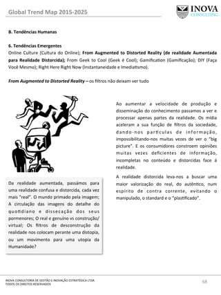 68	
  INOVA	
  CONSULTORIA	
  DE	
  GESTÃO	
  E	
  INOVAÇÃO	
  ESTRATÉGICA	
  LTDA	
  
TODOS	
  OS	
  DIREITOS	
  RESERVADOS	
  
Global	
  Trend	
  Map	
  2015-­‐2025	
  
B.	
  Tendências	
  Humanas	
  
	
  
6.	
  Tendências	
  Emergentes 	
  	
  
Online	
  Culture	
  (Cultura	
  do	
  Online);	
  From	
  Augmented	
  to	
  Distorted	
  Reality	
  (de	
  realidade	
  Aumentada	
  
para	
   Realidade	
   Distorcida);	
   From	
   Geek	
   to	
   Cool	
   (Geek	
   é	
   Cool);	
   Gamiﬁcaon	
   (Gamiﬁcação);	
   DIY	
   (Faça	
  
Você	
  Mesmo);	
  Right	
  Here	
  Right	
  Now	
  (Instantaneidade	
  e	
  Imediasmo).	
  
	
  
From	
  Augmented	
  to	
  Distorted	
  Reality	
  –	
  os	
  ﬁltros	
  não	
  deixam	
  ver	
  tudo	
  
Da	
   realidade	
   aumentada,	
   passámos	
   para	
  
uma	
  realidade	
  confusa	
  e	
  distorcida,	
  cada	
  vez	
  
mais	
  “real”.	
  O	
  mundo	
  primado	
  pela	
  imagem;	
  
A	
   circulação	
   das	
   imagens	
   do	
   detalhe	
   do	
  
quodiano	
   e	
   dissecação	
   dos	
   seus	
  
pormenores;	
  O	
  real	
  e	
  genuíno	
  vs	
  construção/
virtual;	
   Os	
   ﬁltros	
   de	
   desconstrução	
   da	
  
realidade	
  nos	
  colocam	
  perante	
  uma	
  distopia,	
  
ou	
   um	
   movimento	
   para	
   uma	
   utopia	
   da	
  
Humanidade?	
  
Ao	
   aumentar	
   a	
   velocidade	
   de	
   produção	
   e	
  
disseminação	
  do	
  conhecimento	
  passamos	
  a	
  ver	
  e	
  
processar	
   apenas	
   partes	
   da	
   realidade.	
   Os	
   mídia	
  
aceleram	
   a	
   sua	
   função	
   de	
   ﬁltros	
   da	
   sociedade,	
  
dando-­‐nos	
   par^culas	
   de	
   informação,	
  
impossibilitando-­‐nos	
   muitas	
   vezes	
   de	
   ver	
   o	
   “big	
  
picture”.	
   E	
   os	
   consumidores	
   constroem	
   opiniões	
  
muitas	
   vezes	
   deﬁcientes	
   de	
   informação,	
  
incompletas	
   no	
   conteúdo	
   e	
   distorcidas	
   face	
   á	
  
realidade.	
  	
  
A	
   realidade	
   distorcida	
   leva-­‐nos	
   a	
   buscar	
   uma	
  
maior	
   valorização	
   do	
   real,	
   do	
   autênco,	
   num	
  
espírito	
   de	
   contra	
   corrente,	
   evitando	
   o	
  
manipulado,	
  o	
  standard	
  e	
  o	
  “plasﬁcado”.	
  	
  
	
  
 