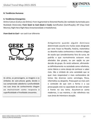 69	
  INOVA	
  CONSULTORIA	
  DE	
  GESTÃO	
  E	
  INOVAÇÃO	
  ESTRATÉGICA	
  LTDA	
  
TODOS	
  OS	
  DIREITOS	
  RESERVADOS	
  
Global	
  Trend	
  Map	
  2015-­‐2025	
  
B.	
  Tendências	
  Humanas	
  
	
  
6.	
  Tendências	
  Emergentes 	
  	
  
Online	
  Culture	
  (Cultura	
  do	
  Online);	
  From	
  Augmented	
  to	
  Distorted	
  Reality	
  (de	
  realidade	
  Aumentada	
  para	
  
Realidade	
  Distorcida);	
  From	
  Geek	
  to	
  Cool	
  (Geek	
  é	
  Cool);	
  Gamiﬁcaon	
  (Gamiﬁcação);	
  DIY	
  (Faça	
  Você	
  
Mesmo);	
  Right	
  Here	
  Right	
  Now	
  (Instantaneidade	
  e	
  Imediasmo).	
  
	
  
From	
  Geek	
  to	
  Cool	
  –	
  ser	
  cool	
  é	
  ser	
  diferente	
  
As	
  séries,	
  as	
  personagens,	
  as	
  imagens	
  e	
  os	
  
símbolos	
   de	
   sub-­‐culturas	
   geeky	
   devido	
   à	
  
sua	
  comprovada	
  sabedoria	
  e	
  profundidade	
  
nas	
   suas	
   áreas	
   de	
   conhecimento	
   chegam	
  
ao	
   mainstream	
   como	
   resposta	
   à	
  
superﬁcialidade	
  e	
  frivolidade	
  crescentes.	
  
Angamente	
   quando	
   alguém	
   dominava	
  
determinado	
  assunto	
  era	
  muitas	
  vezes	
  designado	
  
por	
  nerd.	
  Fosse	
  na	
  ﬁlosoﬁa,	
  história,	
  matemáca	
  
ou	
  desenho	
  todos	
  conhecemos	
  e	
  vemos	
  colegas	
  
de	
  escola	
  que	
  considerávamos	
  fora	
  da	
  curva,	
  do	
  
padrão	
   e	
   que	
   normalmente	
   estavam	
   mais	
  
afastados	
   dos	
   grupos,	
   ou	
   por	
   opção	
   ou	
   por	
  
decisão	
  do	
  grupo.	
  Os	
  nerds	
  voltaram,	
  aﬁrmando-­‐
se	
  deﬁnivamente	
  na	
  sociedade	
  como	
  referência,	
  
como	
  líderes	
  e	
  como	
  desejo	
  de	
  conhecer	
  e	
  saber	
  
mais.	
   São	
   o	
   símbolo	
   de	
   uma	
   sociedade	
   que	
   se	
  
quer	
   mais	
   responsável	
   e	
   mais	
   conhecedora	
   de	
  
temas	
   tão	
   diversos	
   como	
   astrologia,	
   €sica,	
  
informáca	
  ou	
  desporto.	
  Preocupam-­‐se	
  mais	
  com	
  
o	
   conteúdo	
   do	
   que	
   com	
   a	
   forma	
   e	
   a	
   sua	
  
preocupação	
  está	
  na	
  capacidade	
  de	
  estar	
  sempre	
  
à	
   frente	
   no	
   seu	
   tema.	
   Assumem-­‐se	
   como	
  
modernos,	
   à	
   sua	
   maneira,	
   e	
   são	
   referência	
   nas	
  
suas	
  áreas	
  de	
  interesse	
  e	
  atuação.	
  	
  	
  	
  
 