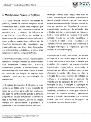 7	
  INOVA	
  CONSULTORIA	
  DE	
  GESTÃO	
  E	
  INOVAÇÃO	
  ESTRATÉGICA	
  LTDA	
  
TODOS	
  OS	
  DIREITOS	
  RESERVADOS	
  
2.  Metodologias	
  de	
  Pesquisa	
  em	
  Tendências	
  
2.	
  O	
  Future	
  Forecast	
  Timeline	
  é	
  um	
  método	
  de	
  
previsão,	
  assente	
  em	
  =melines	
  temporais	
  sobre	
  
determinado	
   tema,	
   numa	
   linha	
   temporal	
   que	
  
pode	
  ir	
  de	
  5	
  a	
  50	
  anos,	
  construído	
  com	
  base	
  na	
  
compilação	
   e	
   tratamento	
   de	
   informação	
  
a c a d ê m i c a ,	
   c i e n  ﬁ c a ,	
   j o r n a l í s  c a ,	
  
governamental	
  e	
  empresarial	
  relava	
  ao	
  futuro	
  –	
  
novos	
  produtos,	
  serviços,	
  testes,	
  drivers,	
  etc.	
  As	
  
=melines	
   temporais	
   são	
   suportadas	
   nas	
  
megatendências	
  e	
  nos	
  drivers	
  delas	
  decorrentes	
  
que	
  inﬂuenciarão	
  a	
  sociedade	
  nos	
  próximos	
  anos	
  
(dependendo	
  da	
  linha	
  temporal	
  deﬁnida).	
  	
  
	
  
3.	
  Os	
  Trendstudies	
  são	
  pesquisas	
  regulares	
  sobre	
  
tendências	
   comportamentais	
   de	
   consumidores	
  
que	
   permitem	
   acompanhar,	
   durante	
  
determinado	
   período,	
   o	
   comportamento	
   dos	
  
consumidores	
  face	
  a	
  um	
  tema,	
  criando	
  as	
  bases	
  
de	
   construção	
   dos	
   insights	
   de	
   negócio.	
   Este	
  
método,	
   resultante	
   da	
   metodologia	
   de	
  
CoolHunng;	
  
	
  
4.	
  O	
  método	
  de	
  Futurology	
  &	
  Idea=on	
  é	
  o	
  mais	
  
complexo	
   de	
   todos,	
   uma	
   vez	
   que	
   necessita	
   de	
  
todos	
   os	
   anteriores	
   para	
   poder	
   ter	
   resultados.	
  
Ele	
   pega	
   no	
   conhecimento	
   gerado	
   e	
   constrói	
  
propostas	
  de	
  solução	
  disrupvas	
  e	
  incrementais	
  
face	
   à	
   realidade	
   existente,	
   através	
   de	
   mapas	
  
mentais	
   que	
   desconsideram	
   o	
   passado	
   e	
   o	
  
presente	
  e	
  se	
  focam	
  essencialmente	
  no	
  futuro.	
  	
  
O	
  Design	
  Thinking,	
  o	
  Life	
  Design,	
  Visão	
  360	
  e	
  as	
  
várias	
   metodologias	
   criavas	
   (pensamento	
  
lateral,	
  projeção	
  imagéca,	
  retrato	
  chinês,	
  entre	
  
outros)	
  assumem	
  parcular	
  destaque	
  quando	
  se	
  
atua	
   em	
   projetos	
   de	
   Futurology	
   &	
   Idea=on,	
  
normalmente	
   resultantes	
   da	
   ulização	
   dos	
  
métodos	
   anteriores,	
   combinados	
   ou	
   isolados.	
  
Será	
   o	
   tema	
   central	
   do	
   terceiro	
   livro	
   desta	
  
coleção,	
   focado	
   na	
   inovação	
   estratégica	
   e	
  
comportamental	
   como	
   resultado	
   do	
  
TrendsInnova=on	
   (adequação	
   das	
   tendências	
   à	
  
inovação	
   estratégica	
   e	
   empresarial	
   gerando	
  
business	
  &	
  consumer	
  insights).	
  
	
  
A	
   prospecva	
   é	
   assim	
   uma	
   atude,	
   um	
   estado	
  
de	
   espirito	
   e	
   uma	
   práca	
   regular	
   de	
   olhar	
   o	
  
futuro,	
  interpretar	
  os	
  seus	
  sinais	
  e	
  arcular	
  em	
  
insights	
   de	
   negócio	
   as	
   oportunidades	
  
idenﬁcadas.	
   Como	
   cultura	
   empresarial	
   a	
  
prospecva	
  tem	
  do	
  um	
  aliado	
  de	
  peso	
  em	
  sua	
  
aﬁrmação	
   crescente.	
   Não	
   chega	
   ter	
   clara	
   a	
  
deﬁnição	
  do	
  conceito,	
  conhecer	
  os	
  métodos	
  ou	
  
estruturar	
   a	
   empresa	
   sem	
   o	
   domínio	
   da	
  
metodologia	
   de	
   aplicação	
   da	
   prospecva	
   –	
   o	
  
foresight.	
   Ou	
   seja,	
   o	
   foresight	
   é	
   a	
   aplicação	
   da	
  
prospecva,	
  como	
  o	
  estudo	
  das	
  causas	
  técnicas,	
  
cien^ﬁcas,	
  econômicas	
  e	
  sociais	
  que	
  aceleram	
  a	
  
evolução	
   do	
   mundo	
   moderno,	
   permindo	
  
realizar	
   a	
   previsão	
   das	
   situações	
   que	
   poderiam	
  
derivar	
   das	
   suas	
   inﬂuências	
   conjugada.	
   O	
  
foresight	
  é	
  a	
  prospecva	
  na	
  práca.	
  
Global	
  Trend	
  Map	
  2015-­‐2025	
  
 
