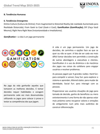 70	
  INOVA	
  CONSULTORIA	
  DE	
  GESTÃO	
  E	
  INOVAÇÃO	
  ESTRATÉGICA	
  LTDA	
  
TODOS	
  OS	
  DIREITOS	
  RESERVADOS	
  
Global	
  Trend	
  Map	
  2015-­‐2025	
  
B.	
  Tendências	
  Humanas	
  
	
  
6.	
  Tendências	
  Emergentes 	
  	
  
Online	
  Culture	
  (Cultura	
  do	
  Online);	
  From	
  Augmented	
  to	
  Distorted	
  Reality	
  (de	
  realidade	
  Aumentada	
  para	
  
Realidade	
  Distorcida);	
  From	
  Geek	
  to	
  Cool	
  (Geek	
  é	
  Cool);	
  GamiﬁcaQon	
  (Gamiﬁcação);	
  DIY	
  (Faça	
  Você	
  
Mesmo);	
  Right	
  Here	
  Right	
  Now	
  (Instantaneidade	
  e	
  Imediasmo).	
  
	
  
Gamiﬁca@on	
  –	
  a	
  vida	
  é	
  um	
  jogo	
  permanente	
  
No	
   jogo	
   da	
   vida	
   ganharão	
   aqueles	
   que	
  
tomarem	
   as	
   melhores	
   decisões.	
   E	
   tomar	
  
decisões	
   requer	
   habilidades	
   e	
   coragem	
  
permanente	
   cada	
   vez	
   mais	
   desenvolvidas	
  
ulizando	
  os	
  jogos	
  para	
  colocar	
  à	
  prova	
  e	
  
testar	
  as	
  competências	
  dos	
  que	
  jogam.	
  
A	
   vida	
   é	
   um	
   jogo	
   permanente.	
   Um	
   jogo	
   de	
  
decisões,	
   de	
   caminhos	
   e	
   opções	
   face	
   ao	
   que	
   se	
  
quer	
  ou	
  não	
  se	
  quer.	
  A	
  fato	
  de	
  ser	
  cada	
  vez	
  mais	
  
di€cil	
  tomar	
  decisões	
  tem	
  permido	
  a	
  construção	
  
de	
   outras	
   abordagens	
   a	
   execuvos	
   e	
   clientes.	
  
Gamiﬁcaon	
  é	
  o	
  uso	
  da	
  dinâmica	
  e	
  da	
  mecânica	
  
dos	
   jogos	
   nas	
   coisas	
   do	
   codiano	
   para	
   engajar	
  
usuários	
  e	
  resolver	
  problemas.	
  	
  
As	
  pessoas	
  jogam	
  por	
  4	
  grandes	
  razões:	
  Hard	
  fun:	
  
para	
  comper	
  e	
  vencer;	
  Easy	
  fun:	
  para	
  explorar	
  o	
  
sistema	
  e	
  aprender;	
  Altered	
  states:	
  para	
  mudar	
  de	
  
idendade;	
   Social	
   fun:	
   para	
   interagir	
   com	
   as	
  
pessoas.	
  
Proporcionar	
  aos	
  usuários	
  situações	
  de	
  jogo	
  para	
  
tomada	
  de	
  decisão,	
  ganho	
  de	
  bene€cios	
  ou	
  mero	
  
entretenimento	
  é	
  uma	
  forma	
  de	
  não	
  apenas	
  estar	
  
mais	
  próximo	
  como	
  recuperar	
  valores	
  e	
  emoções	
  
de	
   angamente	
   num	
   jeito	
   mais	
   autênco	
   de	
  
construir	
  diferenciação.	
  
	
  
 