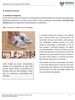 71	
  INOVA	
  CONSULTORIA	
  DE	
  GESTÃO	
  E	
  INOVAÇÃO	
  ESTRATÉGICA	
  LTDA	
  
TODOS	
  OS	
  DIREITOS	
  RESERVADOS	
  
Global	
  Trend	
  Map	
  2015-­‐2025	
  
B.	
  Tendências	
  Humanas	
  
	
  
6.	
  Tendências	
  Emergentes 	
  	
  
Online	
  Culture	
  (Cultura	
  do	
  Online);	
  From	
  Augmented	
  to	
  Distorted	
  Reality	
  (de	
  realidade	
  Aumentada	
  para	
  
Realidade	
   Distorcida);	
   From	
   Geek	
   to	
   Cool	
   (Geek	
   é	
   Cool);	
   Gamiﬁcaon	
   (Gamiﬁcação);	
   DIY	
   (Faça	
   Você	
  
Mesmo);	
  Right	
  Here	
  Right	
  Now	
  (Instantaneidade	
  e	
  Imediasmo).	
  
	
  
DIY	
  –	
  mais	
  que	
  um	
  hobby,	
  uma	
  necessidade	
  
Como	
   hobby	
   ou	
   como	
   necessidade,	
  
crescem	
   os	
   movimentos	
   de	
   faça	
   você	
  
mesmo	
   como	
   forma	
   de	
   gerenciar	
   os	
  
recursos	
   cada	
   vez	
   mais	
   escassos	
   e	
   fazer	
  
face	
   ás	
   constantes	
   necessidades	
   dos	
  
mercados.	
  
A	
   crescente	
   escassez	
   de	
   recursos	
   e	
   de	
   mão-­‐de-­‐
obra	
   especializada	
   tem	
   desenvolvido	
   um	
  
movimento	
   de	
   faça	
   você	
   mesmo,	
   onde	
   pessoas	
  
sem	
   habilidades	
   especiais	
   passam,	
   por	
   mero	
  
hobby	
   ou	
   necessidade,	
   a	
   desenvolver	
   e	
   criar	
   os	
  
seus	
   espaços	
   e	
   momentos	
   próprios.	
   De	
   reparar	
  
um	
  eletrodomésco	
  a	
  fazer	
  uma	
  reforma	
  na	
  casa	
  
estão	
  hoje	
  disponíveis	
  via	
  web	
  diversas	
  formas	
  de	
  
aprender	
  a	
  ser	
  auto-­‐suﬁciente	
  na	
  forma	
  de	
  fazer	
  e	
  
nos	
   locais	
   onde	
   comprar	
   os	
   recursos	
   para	
   fazer,	
  
até	
  nas	
  áreas	
  mais	
  técnicas	
  e	
  exclusivas.	
  	
  	
  
Como	
  hobby	
  crescente	
  nas	
  gerações	
  mais	
  jovens	
  
o	
   Faça	
   Você	
   Mesmo	
   ganha	
   cada	
   dia	
   mais	
   peso,	
  
fortalecendo	
  áreas	
  ar^scas	
  e	
  de	
  entretenimento	
  
que	
  vão	
  além	
  do	
  mundo	
  conectado,	
  também	
  ele	
  
uma	
  prioridade	
  nesta	
  geração.	
  
 