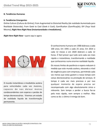 72	
  INOVA	
  CONSULTORIA	
  DE	
  GESTÃO	
  E	
  INOVAÇÃO	
  ESTRATÉGICA	
  LTDA	
  
TODOS	
  OS	
  DIREITOS	
  RESERVADOS	
  
Global	
  Trend	
  Map	
  2015-­‐2025	
  
B.	
  Tendências	
  Humanas	
  
	
  
6.	
  Tendências	
  Emergentes 	
  	
  
Online	
  Culture	
  (Cultura	
  do	
  Online);	
  From	
  Augmented	
  to	
  Distorted	
  Reality	
  (de	
  realidade	
  Aumentada	
  para	
  
Realidade	
   Distorcida);	
   From	
   Geek	
   to	
   Cool	
   (Geek	
   é	
   Cool);	
   Gamiﬁcaon	
   (Gamiﬁcação);	
   DIY	
   (Faça	
   Você	
  
Mesmo);	
  Right	
  Here	
  Right	
  Now	
  (Instantaneidade	
  e	
  ImediaQsmo).	
  
	
  
Right	
  Here	
  Right	
  Now	
  –	
  quero	
  aqui	
  e	
  agora	
  
O	
  mundo	
  instantâneo	
  e	
  imediasta	
  acelera	
  
para	
   velocidades	
   cada	
   vez	
   maiores,	
  	
  
c a p a z e s	
   d e	
   n o s	
   d e i x a r	
   m e n o s	
  
condescendentes	
  com	
  esperas	
  e	
  perdas	
  de	
  
tempo	
  desnecessárias.	
  	
  Vivemos	
  um	
  estado	
  
de	
   realidade	
   liquida	
   de	
   transformação	
  
permanente.	
  
O	
  conhecimento	
  humano	
  em	
  1900	
  dobrava	
  a	
  cada	
  
100	
   anos;	
   Em	
   1945	
   a	
   cada	
   25	
   anos;	
   Em	
   2014	
   a	
  
cada	
   12	
   meses	
   e	
   em	
   2020	
   dobrará	
   a	
   cada	
   12	
  
horas.	
  É	
  fácil	
  prever	
  que	
  tudo	
  será	
  cada	
  vez	
  mais	
  
rápido	
  e	
  instantâneo,	
  transformando	
  a	
  realidade	
  
que	
  conhecemos	
  numa	
  enorme	
  realidade	
  liquida.	
  
Os	
  nossos	
  limites	
  de	
  paciência	
  e	
  espera	
  reduzem	
  à	
  
medida	
  que	
  este	
  mundo	
  acelera,	
  elevando	
  o	
  nível	
  
de	
  exigência	
  para	
  com	
  empresas,	
  permindo	
  cada	
  
vez	
  menos	
  que	
  estas	
  gastem	
  o	
  nosso	
  tempo	
  com	
  
coisas	
  desnecessárias	
  na	
  prestação	
  de	
  serviços.	
  O	
  
tempo	
   é	
   cada	
   vez	
   mais	
   precioso	
   e	
   por	
   isso	
  
qualquer	
   momento	
   de	
   espera	
   precisa	
   ser	
  
recompensado	
   com	
   algo	
   absolutamente	
   único	
   e	
  
relevante.	
   Sem	
   tempo	
   a	
   perder	
   a	
   busca	
   faz-­‐se	
  
pelo	
   mais	
   rápido,	
   nem	
   sempre	
   o	
   melhor.	
   Mas	
  
como	
  se	
  diz:	
  o	
  ómo	
  é	
  inimigo	
  do	
  bom.	
  
	
  
	
  
 