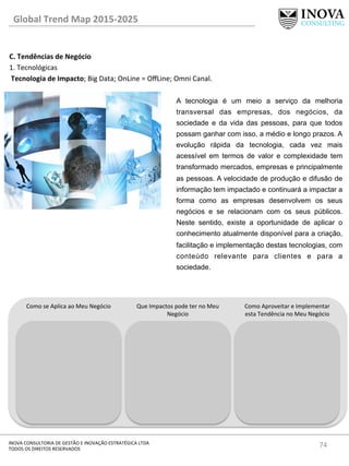 74	
  INOVA	
  CONSULTORIA	
  DE	
  GESTÃO	
  E	
  INOVAÇÃO	
  ESTRATÉGICA	
  LTDA	
  
TODOS	
  OS	
  DIREITOS	
  RESERVADOS	
  
C.	
  Tendências	
  de	
  Negócio	
  
1.	
  Tecnológicas	
  
	
  Tecnologia	
  de	
  Impacto;	
  Big	
  Data;	
  OnLine	
  =	
  OﬀLine;	
  Omni	
  Canal.	
  
	
  
Global	
  Trend	
  Map	
  2015-­‐2025	
  
A tecnologia é um meio a serviço da melhoria
transversal das empresas, dos negócios, da
sociedade e da vida das pessoas, para que todos
possam ganhar com isso, a médio e longo prazos. A
evolução rápida da tecnologia, cada vez mais
acessível em termos de valor e complexidade tem
transformado mercados, empresas e principalmente
as pessoas. A velocidade de produção e difusão de
informação tem impactado e continuará a impactar a
forma como as empresas desenvolvem os seus
negócios e se relacionam com os seus públicos.
Neste sentido, existe a oportunidade de aplicar o
conhecimento atualmente disponível para a criação,
facilitação e implementação destas tecnologias, com
conteúdo relevante para clientes e para a
sociedade.
Como	
  se	
  Aplica	
  ao	
  Meu	
  Negócio	
   Que	
  Impactos	
  pode	
  ter	
  no	
  Meu	
  
Negócio	
  
Como	
  Aproveitar	
  e	
  Implementar	
  
esta	
  Tendência	
  no	
  Meu	
  Negócio	
  
 