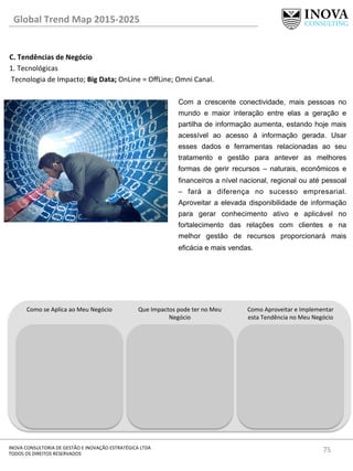 75	
  INOVA	
  CONSULTORIA	
  DE	
  GESTÃO	
  E	
  INOVAÇÃO	
  ESTRATÉGICA	
  LTDA	
  
TODOS	
  OS	
  DIREITOS	
  RESERVADOS	
  
C.	
  Tendências	
  de	
  Negócio	
  
1.	
  Tecnológicas	
  
	
  Tecnologia	
  de	
  Impacto;	
  Big	
  Data;	
  OnLine	
  =	
  OﬀLine;	
  Omni	
  Canal.	
  
	
  
Global	
  Trend	
  Map	
  2015-­‐2025	
  
Como	
  se	
  Aplica	
  ao	
  Meu	
  Negócio	
   Que	
  Impactos	
  pode	
  ter	
  no	
  Meu	
  
Negócio	
  
Como	
  Aproveitar	
  e	
  Implementar	
  
esta	
  Tendência	
  no	
  Meu	
  Negócio	
  
Com a crescente conectividade, mais pessoas no
mundo e maior interação entre elas a geração e
partilha de informação aumenta, estando hoje mais
acessível ao acesso á informação gerada. Usar
esses dados e ferramentas relacionadas ao seu
tratamento e gestão para antever as melhores
formas de gerir recursos – naturais, econômicos e
financeiros a nível nacional, regional ou até pessoal
– fará a diferença no sucesso empresarial.
Aproveitar a elevada disponibilidade de informação
para gerar conhecimento ativo e aplicável no
fortalecimento das relações com clientes e na
melhor gestão de recursos proporcionará mais
eficácia e mais vendas.
 