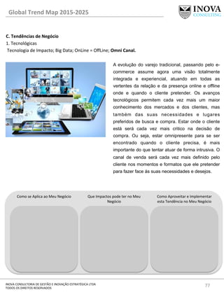 77	
  INOVA	
  CONSULTORIA	
  DE	
  GESTÃO	
  E	
  INOVAÇÃO	
  ESTRATÉGICA	
  LTDA	
  
TODOS	
  OS	
  DIREITOS	
  RESERVADOS	
  
C.	
  Tendências	
  de	
  Negócio	
  
1.	
  Tecnológicas	
  
	
  Tecnologia	
  de	
  Impacto;	
  Big	
  Data;	
  OnLine	
  =	
  OﬀLine;	
  Omni	
  Canal.	
  
	
  
Global	
  Trend	
  Map	
  2015-­‐2025	
  
Como	
  se	
  Aplica	
  ao	
  Meu	
  Negócio	
   Que	
  Impactos	
  pode	
  ter	
  no	
  Meu	
  
Negócio	
  
Como	
  Aproveitar	
  e	
  Implementar	
  
esta	
  Tendência	
  no	
  Meu	
  Negócio	
  
A evolução do varejo tradicional, passando pelo e-
commerce assume agora uma visão totalmente
integrada e experiencial, atuando em todas as
vertentes da relação e da presença online e offline
onde e quando o cliente pretender. Os avanços
tecnológicos permitem cada vez mais um maior
conhecimento dos mercados e dos clientes, mas
também das suas necessidades e lugares
preferidos de busca e compra. Estar onde o cliente
está será cada vez mais critico na decisão de
compra. Ou seja, estar omnipresente para se ser
encontrado quando o cliente precisa, é mais
importante do que tentar atuar de forma intrusiva. O
canal de venda será cada vez mais definido pelo
cliente nos momentos e formatos que ele pretender
para fazer face ás suas necessidades e desejos.
 