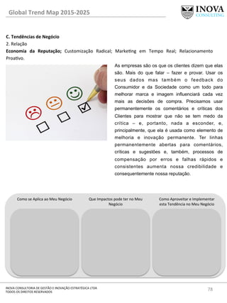 78	
  INOVA	
  CONSULTORIA	
  DE	
  GESTÃO	
  E	
  INOVAÇÃO	
  ESTRATÉGICA	
  LTDA	
  
TODOS	
  OS	
  DIREITOS	
  RESERVADOS	
  
C.	
  Tendências	
  de	
  Negócio	
  
2.	
  Relação	
  
Economia	
   da	
   Reputação;	
   Customização	
   Radical;	
   Markeng	
   em	
   Tempo	
   Real;	
   Relacionamento	
  
Proavo.	
  
	
  
Global	
  Trend	
  Map	
  2015-­‐2025	
  
Como	
  se	
  Aplica	
  ao	
  Meu	
  Negócio	
   Que	
  Impactos	
  pode	
  ter	
  no	
  Meu	
  
Negócio	
  
Como	
  Aproveitar	
  e	
  Implementar	
  
esta	
  Tendência	
  no	
  Meu	
  Negócio	
  
As empresas são os que os clientes dizem que elas
são. Mais do que falar – fazer e provar. Usar os
seus dados mas também o feedback do
Consumidor e da Sociedade como um todo para
melhorar marca e imagem influenciará cada vez
mais as decisões de compra. Precisamos usar
permanentemente os comentários e críticas dos
Clientes para mostrar que não se tem medo da
crítica – e, portanto, nada a esconder, e,
principalmente, que ela é usada como elemento de
melhoria e inovação permanente. Ter linhas
permanentemente abertas para comentários,
críticas e sugestões e, também, processos de
compensação por erros e falhas rápidos e
consistentes aumenta nossa credibilidade e
consequentemente nossa reputação.
 
