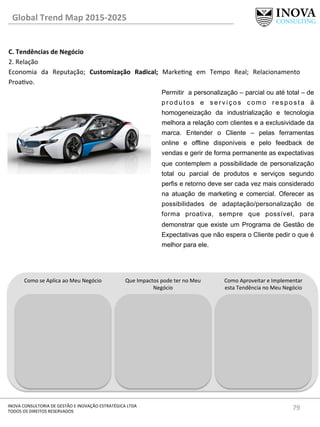 79	
  INOVA	
  CONSULTORIA	
  DE	
  GESTÃO	
  E	
  INOVAÇÃO	
  ESTRATÉGICA	
  LTDA	
  
TODOS	
  OS	
  DIREITOS	
  RESERVADOS	
  
C.	
  Tendências	
  de	
  Negócio	
  
2.	
  Relação	
  
Economia	
   da	
   Reputação;	
   Customização	
   Radical;	
   Markeng	
   em	
   Tempo	
   Real;	
   Relacionamento	
  
Proavo.	
  
	
  
Global	
  Trend	
  Map	
  2015-­‐2025	
  
Como	
  se	
  Aplica	
  ao	
  Meu	
  Negócio	
   Que	
  Impactos	
  pode	
  ter	
  no	
  Meu	
  
Negócio	
  
Como	
  Aproveitar	
  e	
  Implementar	
  
esta	
  Tendência	
  no	
  Meu	
  Negócio	
  
Permitir a personalização – parcial ou até total – de
p r o d u t o s e s e r v i ç o s c o m o r e s p o s t a à
homogeneização da industrialização e tecnologia
melhora a relação com clientes e a exclusividade da
marca. Entender o Cliente – pelas ferramentas
online e offline disponíveis e pelo feedback de
vendas e gerir de forma permanente as expectativas
que contemplem a possibilidade de personalização
total ou parcial de produtos e serviços segundo
perfis e retorno deve ser cada vez mais considerado
na atuação de marketing e comercial. Oferecer as
possibilidades de adaptação/personalização de
forma proativa, sempre que possível, para
demonstrar que existe um Programa de Gestão de
Expectativas que não espera o Cliente pedir o que é
melhor para ele.
 