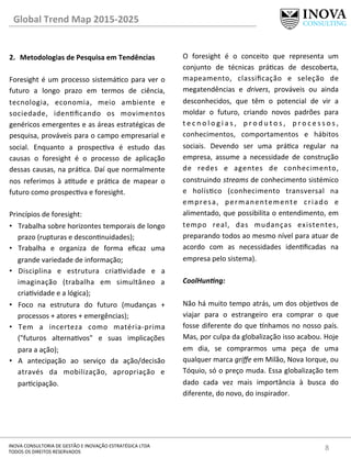 8	
  INOVA	
  CONSULTORIA	
  DE	
  GESTÃO	
  E	
  INOVAÇÃO	
  ESTRATÉGICA	
  LTDA	
  
TODOS	
  OS	
  DIREITOS	
  RESERVADOS	
  
2.  Metodologias	
  de	
  Pesquisa	
  em	
  Tendências	
  
Foresight	
  é	
  um	
  processo	
  sistemáco	
  para	
  ver	
  o	
  
futuro	
   a	
   longo	
   prazo	
   em	
   termos	
   de	
   ciência,	
  
tecnologia,	
   economia,	
   meio	
   ambiente	
   e	
  
sociedade,	
   idenﬁcando	
   os	
   movimentos	
  
genéricos	
  emergentes	
  e	
  as	
  áreas	
  estratégicas	
  de	
  
pesquisa,	
  prováveis	
  para	
  o	
  campo	
  empresarial	
  e	
  
social.	
   Enquanto	
   a	
   prospecva	
   é	
   estudo	
   das	
  
causas	
   o	
   foresight	
   é	
   o	
   processo	
   de	
   aplicação	
  
dessas	
  causas,	
  na	
  práca.	
  Daí	
  que	
  normalmente	
  
nos	
   referimos	
   à	
   atude	
   e	
   práca	
   de	
   mapear	
   o	
  
futuro	
  como	
  prospecva	
  e	
  foresight.	
  
	
  
Princípios	
  de	
  foresight:	
  
•  Trabalha	
  sobre	
  horizontes	
  temporais	
  de	
  longo	
  
prazo	
  (rupturas	
  e	
  desconnuidades);	
  
•  Trabalha	
   e	
   organiza	
   de	
   forma	
   eﬁcaz	
   uma	
  
grande	
  variedade	
  de	
  informação;	
  
•  Disciplina	
   e	
   estrutura	
   criavidade	
   e	
   a	
  
imaginação	
   (trabalha	
   em	
   simultâneo	
   a	
  
criavidade	
  e	
  a	
  lógica);	
  
•  Foco	
   na	
   estrutura	
   do	
   futuro	
   (mudanças	
   +	
  
processos	
  +	
  atores	
  +	
  emergências);	
  
•  Tem	
   a	
   incerteza	
   como	
   matéria-­‐prima	
  
("futuros	
   alternavos"	
   e	
   suas	
   implicações	
  
para	
  a	
  ação);	
  
•  A	
   antecipação	
   ao	
   serviço	
   da	
   ação/decisão	
  
através	
   da	
   mobilização,	
   apropriação	
   e	
  
parcipação.	
  
	
  
O	
   foresight	
   é	
   o	
   conceito	
   que	
   representa	
   um	
  
conjunto	
   de	
   técnicas	
   prácas	
   de	
   descoberta,	
  
mapeamento,	
   classiﬁcação	
   e	
   seleção	
   de	
  
megatendências	
   e	
   drivers,	
   prováveis	
   ou	
   ainda	
  
desconhecidos,	
   que	
   têm	
   o	
   potencial	
   de	
   vir	
   a	
  
moldar	
   o	
   futuro,	
   criando	
   novos	
   padrões	
   para	
  
t e c n o l o g i a s ,	
   p r o d u t o s ,	
   p r o c e s s o s ,	
  
conhecimentos,	
   comportamentos	
   e	
   hábitos	
  
sociais.	
   Devendo	
   ser	
   uma	
   práca	
   regular	
   na	
  
empresa,	
   assume	
   a	
   necessidade	
   de	
   construção	
  
de	
   redes	
   e	
   agentes	
   de	
   conhecimento,	
  
construindo	
  streams	
  de	
  conhecimento	
  sistémico	
  
e	
   holísco	
   (conhecimento	
   transversal	
   na	
  
empresa,	
   permanentemente	
   criado	
   e	
  
alimentado,	
  que	
  possibilita	
  o	
  entendimento,	
  em	
  
tempo	
   real,	
   das	
   mudanças	
   existentes,	
  
preparando	
  todos	
  ao	
  mesmo	
  nível	
  para	
  atuar	
  de	
  
acordo	
   com	
   as	
   necessidades	
   idenﬁcadas	
   na	
  
empresa	
  pelo	
  sistema).	
  
CoolHun@ng:	
  
	
  
Não	
  há	
  muito	
  tempo	
  atrás,	
  um	
  dos	
  objevos	
  de	
  
viajar	
   para	
   o	
   estrangeiro	
   era	
   comprar	
   o	
   que	
  
fosse	
  diferente	
  do	
  que	
  ^nhamos	
  no	
  nosso	
  país.	
  
Mas,	
  por	
  culpa	
  da	
  globalização	
  isso	
  acabou.	
  Hoje	
  
em	
   dia,	
   se	
   comprarmos	
   uma	
   peça	
   de	
   uma	
  
qualquer	
  marca	
  griﬀe	
  em	
  Milão,	
  Nova	
  Iorque,	
  ou	
  
Tóquio,	
  só	
  o	
  preço	
  muda.	
  Essa	
  globalização	
  tem	
  
dado	
   cada	
   vez	
   mais	
   importância	
   à	
   busca	
   do	
  
diferente,	
  do	
  novo,	
  do	
  inspirador.	
  	
  
Global	
  Trend	
  Map	
  2015-­‐2025	
  
 