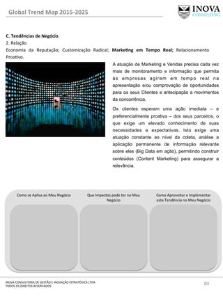 80	
  INOVA	
  CONSULTORIA	
  DE	
  GESTÃO	
  E	
  INOVAÇÃO	
  ESTRATÉGICA	
  LTDA	
  
TODOS	
  OS	
  DIREITOS	
  RESERVADOS	
  
C.	
  Tendências	
  de	
  Negócio	
  
2.	
  Relação	
  
Economia	
   da	
   Reputação;	
   Customização	
   Radical;	
   MarkeQng	
   em	
   Tempo	
   Real;	
   Relacionamento	
  
Proavo.	
  
	
  
Global	
  Trend	
  Map	
  2015-­‐2025	
  
Como	
  se	
  Aplica	
  ao	
  Meu	
  Negócio	
   Que	
  Impactos	
  pode	
  ter	
  no	
  Meu	
  
Negócio	
  
Como	
  Aproveitar	
  e	
  Implementar	
  
esta	
  Tendência	
  no	
  Meu	
  Negócio	
  
A atuação de Marketing e Vendas precisa cada vez
mais de monitoramento e informação que permita
às empresas agirem em tempo real na
apresentação e/ou comprovação de oportunidades
para os seus Clientes e antecipação a movimentos
da concorrência.
Os clientes esperam uma ação imediata – e
preferencialmente proativa – dos seus parceiros, o
que exige um elevado conhecimento de suas
necessidades e expectativas. Isto exige uma
atuação constante ao nível da coleta, análise a
aplicação permanente de informação relevante
sobre eles (Big Data em ação), permitindo construir
conteúdos (Content Marketing) para assegurar a
relevância.
 