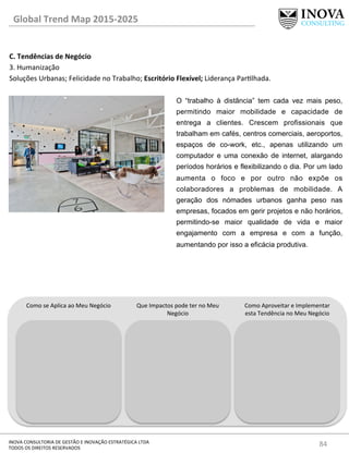 84	
  INOVA	
  CONSULTORIA	
  DE	
  GESTÃO	
  E	
  INOVAÇÃO	
  ESTRATÉGICA	
  LTDA	
  
TODOS	
  OS	
  DIREITOS	
  RESERVADOS	
  
C.	
  Tendências	
  de	
  Negócio	
  
3.	
  Humanização	
  
Soluções	
  Urbanas;	
  Felicidade	
  no	
  Trabalho;	
  Escritório	
  Flexível;	
  Liderança	
  Parlhada.	
  
	
  
	
  
Global	
  Trend	
  Map	
  2015-­‐2025	
  
Como	
  se	
  Aplica	
  ao	
  Meu	
  Negócio	
   Que	
  Impactos	
  pode	
  ter	
  no	
  Meu	
  
Negócio	
  
Como	
  Aproveitar	
  e	
  Implementar	
  
esta	
  Tendência	
  no	
  Meu	
  Negócio	
  
O “trabalho à distância” tem cada vez mais peso,
permitindo maior mobilidade e capacidade de
entrega a clientes. Crescem profissionais que
trabalham em cafés, centros comerciais, aeroportos,
espaços de co-work, etc., apenas utilizando um
computador e uma conexão de internet, alargando
períodos horários e flexibilizando o dia. Por um lado
aumenta o foco e por outro não expõe os
colaboradores a problemas de mobilidade. A
geração dos nómades urbanos ganha peso nas
empresas, focados em gerir projetos e não horários,
permitindo-se maior qualidade de vida e maior
engajamento com a empresa e com a função,
aumentando por isso a eficácia produtiva.
 