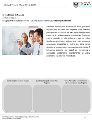 85	
  INOVA	
  CONSULTORIA	
  DE	
  GESTÃO	
  E	
  INOVAÇÃO	
  ESTRATÉGICA	
  LTDA	
  
TODOS	
  OS	
  DIREITOS	
  RESERVADOS	
  
C.	
  Tendências	
  de	
  Negócio	
  
3.	
  Humanização	
  
Soluções	
  Urbanas;	
  Felicidade	
  no	
  Trabalho;	
  Escritório	
  Flexível;	
  Liderança	
  ParQlhada.	
  
	
  
	
  
Global	
  Trend	
  Map	
  2015-­‐2025	
  
Como	
  se	
  Aplica	
  ao	
  Meu	
  Negócio	
   Que	
  Impactos	
  pode	
  ter	
  no	
  Meu	
  
Negócio	
  
Como	
  Aproveitar	
  e	
  Implementar	
  
esta	
  Tendência	
  no	
  Meu	
  Negócio	
  
Sistemas hierárquicos tradicionais estão perdendo
espaço para modelos de empresa mais flexíveis,
participativos e focados em exposição, engajamento
e co-criação, colaboração e competição. Cada vez
mais a retenção do talento humano está na ordem
do dia nas empresas. Mais do que reter pessoas é
necessário engajá-las e motivá-las para novos
desafios e novas metas, nunca antes alcançadas. A
liderança assume um papel de mentoring e
orientação colaborativa, abandonando as visões
puramente top-down e impositivas.
 