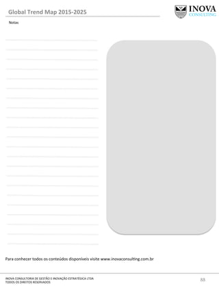 88	
  INOVA	
  CONSULTORIA	
  DE	
  GESTÃO	
  E	
  INOVAÇÃO	
  ESTRATÉGICA	
  LTDA	
  
TODOS	
  OS	
  DIREITOS	
  RESERVADOS	
  
Para	
  conhecer	
  todos	
  os	
  conteúdos	
  disponíveis	
  visite	
  www.inovaconsulng.com.br	
  
	
  
Notas	
  
Global	
  Trend	
  Map	
  2015-­‐2025	
  
 