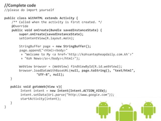 //Complete code
//please do import yourself
public class WithHTML extends Activity {
/** Called when the activity is first created. */
@Override
public void onCreate(Bundle savedInstanceState) {
super.onCreate(savedInstanceState);
setContentView(R.layout.main);
StringBuffer page = new StringBuffer();
page.append("<html><body>"
+ "Welcome to My <a href='http://kohsantepheapdaily.com.kh'>"
+ "Koh News</a></body></html>");
WebView browser = (WebView) findViewById(R.id.webView1);
browser.loadDataWithBaseURL(null, page.toString(), "text/html",
"UTF-8", null);
}
public void gotoWeb(View v){
Intent intent = new Intent(Intent.ACTION_VIEW);
intent.setData(Uri.parse("http://www.google.com"));
startActivity(intent);
}
}
 