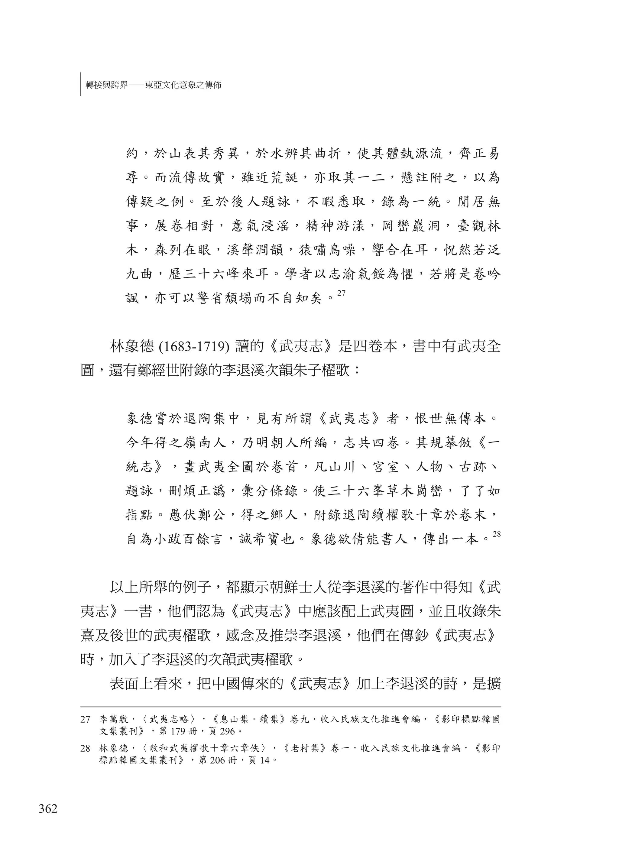 362
轉接與跨界—東亞文化意象之傳佈
約，於山表其秀異，於水辨其曲折，使其體埶源流，齊正易
尋。而流傳故實，雖近荒誕，亦取其一二，懸註附之，以為
傳疑之例。至於後人題詠，不暇悉取，錄為一統。閒居無
事，展卷相對，意氣浸滛，精神游漾，岡巒巖洞，臺觀林
木，森列在眼，溪聲澗韻，猿嘯鳥噪，響合在耳，怳然若泛
九曲，歷三十六峰來耳。學者以志渝氣餒為懼，若將是卷吟
諷，亦可以警省頹塌而不自知矣。
27
林象德 (1683-1719) 讀的《武夷志》是四卷本，書中有武夷全
圖，還有鄭經世附錄的李退溪次韻朱子櫂歌：
象德嘗於退陶集中，見有所謂《武夷志》者，恨世無傳本。
今年得之嶺南人，乃明朝人所編，志共四卷。其規摹倣《一
統志》，畫武夷全圖於卷首，凡山川、宮室、人物、古跡、
題詠，刪煩正譌，彙分條錄。使三十六峯草木崗巒，了了如
指點。愚伏鄭公，得之鄉人，附錄退陶續櫂歌十章於卷末，
自為小跋百餘言，誠希寶也。象德欲倩能書人，傳出一本。28
以上所舉的例子，都顯示朝鮮士人從李退溪的著作中得知《武
夷志》一書，他們認為《武夷志》中應該配上武夷圖，並且收錄朱
熹及後世的武夷櫂歌，感念及推崇李退溪，他們在傳鈔《武夷志》
時，加入了李退溪的次韻武夷櫂歌。
表面上看來，把中國傳來的《武夷志》加上李退溪的詩，是擴
27 李萬敷，〈武夷志略〉，《息山集．續集》卷九，收入民族文化推進會編，《影印標點韓國
文集叢刊》，第 179 冊，頁 296。
28 林象德，〈敬和武夷櫂歌十章六章佚〉，《老村集》卷一，收入民族文化推進會編，《影印
標點韓國文集叢刊》，第 206 冊，頁 14。
 
