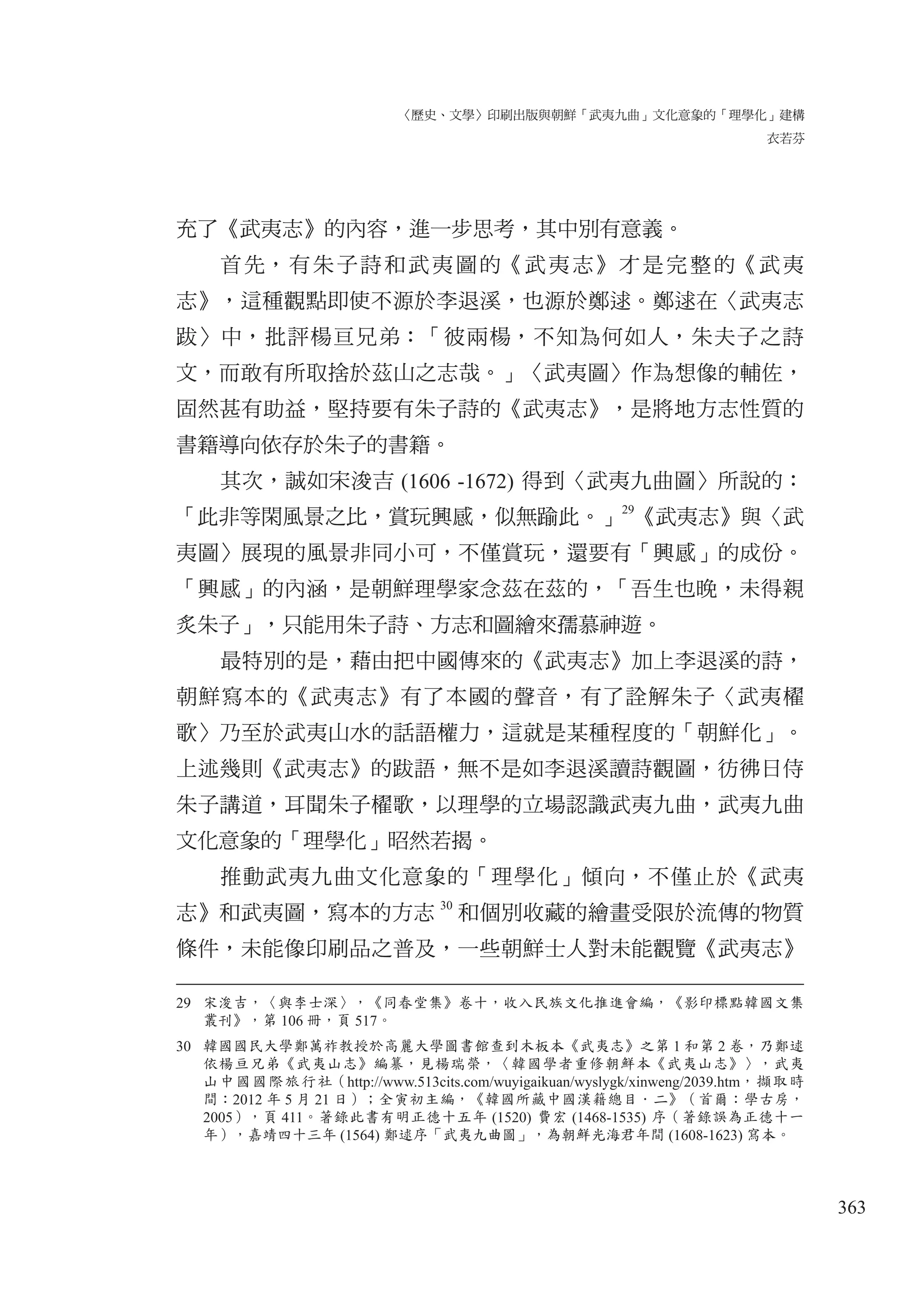 〈歷史、文學〉印刷出版與朝鮮「武夷九曲」文化意象的「理學化」建構
衣若芬
363
充了《武夷志》的內容，進一步思考，其中別有意義。
首先，有朱子詩和武夷圖的《武夷志》才是完整的《武夷
志》，這種觀點即使不源於李退溪，也源於鄭逑。鄭逑在〈武夷志
跋〉中，批評楊亘兄弟：「彼兩楊，不知為何如人，朱夫子之詩
文，而敢有所取捨於茲山之志哉。」〈武夷圖〉作為想像的輔佐，
固然甚有助益，堅持要有朱子詩的《武夷志》，是將地方志性質的
書籍導向依存於朱子的書籍。
其次，誠如宋浚吉 (1606 -1672) 得到〈武夷九曲圖〉所說的：
「此非等閑風景之比，賞玩興感，似無踰此。」29
《武夷志》與〈武
夷圖〉展現的風景非同小可，不僅賞玩，還要有「興感」的成份。
「興感」的內涵，是朝鮮理學家念茲在茲的，「吾生也晚，未得親
炙朱子」，只能用朱子詩、方志和圖繪來孺慕神遊。
最特別的是，藉由把中國傳來的《武夷志》加上李退溪的詩，
朝鮮寫本的《武夷志》有了本國的聲音，有了詮解朱子〈武夷櫂
歌〉乃至於武夷山水的話語權力，這就是某種程度的「朝鮮化」。
上述幾則《武夷志》的跋語，無不是如李退溪讀詩觀圖，彷彿日侍
朱子講道，耳聞朱子櫂歌，以理學的立場認識武夷九曲，武夷九曲
文化意象的「理學化」昭然若揭。
推動武夷九曲文化意象的「理學化」傾向，不僅止於《武夷
志》和武夷圖，寫本的方志 30
和個別收藏的繪畫受限於流傳的物質
條件，未能像印刷品之普及，一些朝鮮士人對未能觀覽《武夷志》
29 宋浚吉，〈與李士深〉，《同春堂集》卷十，收入民族文化推進會編，《影印標點韓國文集
叢刊》，第 106 冊，頁 517。
30 韓國國民大學鄭萬祚教授於高麗大學圖書館查到木板本《武夷志》之第 1 和第 2 卷，乃鄭逑
依楊亘兄弟《武夷山志》編纂，見楊瑞榮，〈韓國學者重修朝鮮本《武夷山志》〉，武夷
山中國國際旅行社（http://www.513cits.com/wuyigaikuan/wyslygk/xinweng/2039.htm，擷取時
間：2012 年 5 月 21 日）；全寅初主編，《韓國所藏中國漢籍總目．二》（首爾：學古房，
2005），頁 411。著錄此書有明正德十五年 (1520) 費宏 (1468-1535) 序（著錄誤為正德十一
年），嘉靖四十三年 (1564) 鄭逑序「武夷九曲圖」，為朝鮮光海君年間 (1608-1623) 寫本。
 