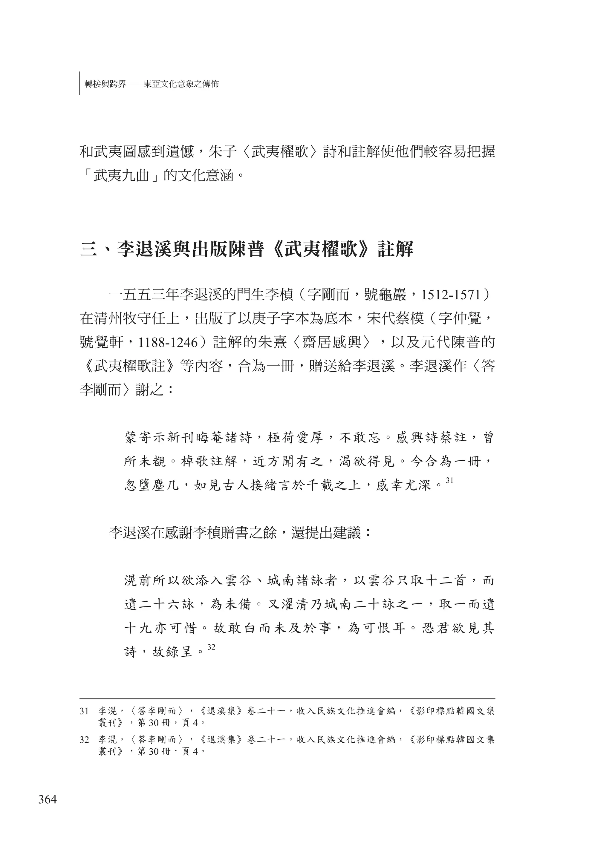 364
轉接與跨界—東亞文化意象之傳佈
和武夷圖感到遺憾，朱子〈武夷櫂歌〉詩和註解使他們較容易把握
「武夷九曲」的文化意涵。
三、李退溪與出版陳普《武夷櫂歌》註解
一五五三年李退溪的門生李楨（字剛而，號龜巖，1512-1571）
在清州牧守任上，出版了以庚子字本為底本，宋代蔡模（字仲覺，
號覺軒，1188-1246）註解的朱熹〈齋居感興〉，以及元代陳普的
《武夷櫂歌註》等內容，合為一冊，贈送給李退溪。李退溪作〈答
李剛而〉謝之：
蒙寄示新刊晦菴諸詩，極荷愛厚，不敢忘。感興詩蔡註，曾
所未覩。棹歌註解，近方聞有之，渴欲得見。今合為一冊，
忽墮塵几，如見古人接緒言於千載之上，感幸尤深。
31
李退溪在感謝李楨贈書之餘，還提出建議：
滉前所以欲添入雲谷、城南諸詠者，以雲谷只取十二首，而
遺二十六詠，為未備。又濯清乃城南二十詠之一，取一而遺
十九亦可惜。故敢白而未及於事，為可恨耳。恐君欲見其
詩，故錄呈。32
31 李滉，〈答李剛而〉，《退溪集》卷二十一，收入民族文化推進會編，《影印標點韓國文集
叢刊》，第 30 冊，頁 4。
32 李滉，〈答李剛而〉，《退溪集》卷二十一，收入民族文化推進會編，《影印標點韓國文集
叢刊》，第 30 冊，頁 4。
 