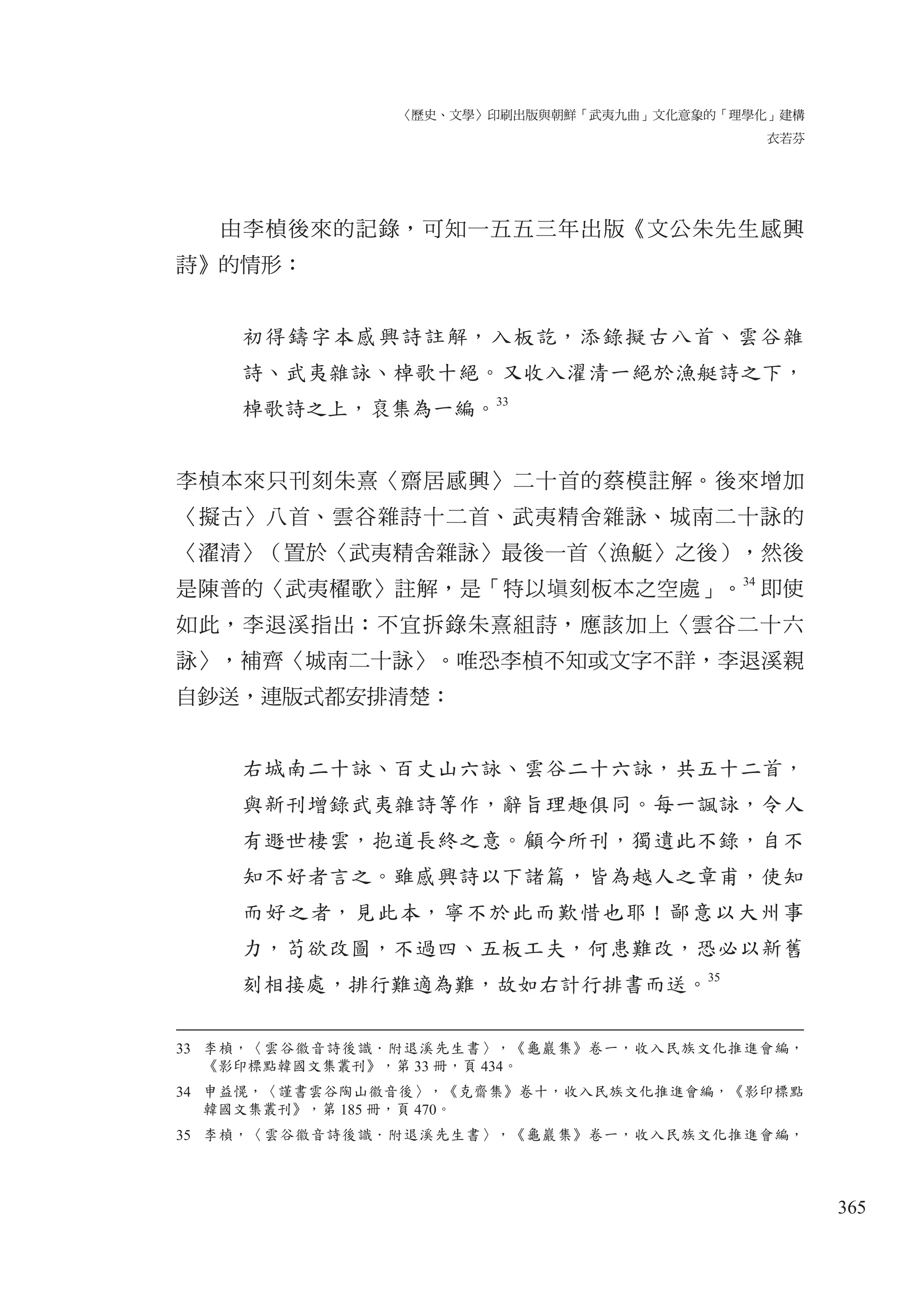 〈歷史、文學〉印刷出版與朝鮮「武夷九曲」文化意象的「理學化」建構
衣若芬
365
由李楨後來的記錄，可知一五五三年出版《文公朱先生感興
詩》的情形：
初得鑄字本感興詩註解，入板訖，添錄擬古八首、雲谷雜
詩、武夷雜詠、棹歌十絕。又收入濯清一絕於漁艇詩之下，
棹歌詩之上，裒集為一編。
33
李楨本來只刊刻朱熹〈齋居感興〉二十首的蔡模註解。後來增加
〈擬古〉八首、雲谷雜詩十二首、武夷精舍雜詠、城南二十詠的
〈濯清〉（置於〈武夷精舍雜詠〉最後一首〈漁艇〉之後），然後
是陳普的〈武夷櫂歌〉註解，是「特以塡刻板本之空處」。
34
即使
如此，李退溪指出：不宜拆錄朱熹組詩，應該加上〈雲谷二十六
詠〉，補齊〈城南二十詠〉。唯恐李楨不知或文字不詳，李退溪親
自鈔送，連版式都安排清楚：
右城南二十詠、百丈山六詠、雲谷二十六詠，共五十二首，
與新刊增錄武夷雜詩等作，辭旨理趣俱同。每一諷詠，令人
有遯世棲雲，抱道長終之意。顧今所刊，獨遺此不錄，自不
知不好者言之。雖感興詩以下諸篇，皆為越人之章甫，使知
而好之者，見此本，寧不於此而歎惜也耶！鄙意以大州事
力，苟欲改圖，不過四、五板工夫，何患難改，恐必以新舊
刻相接處，排行難適為難，故如右計行排書而送。35
33 李楨，〈雲谷徽音詩後識．附退溪先生書〉，《龜巖集》卷一，收入民族文化推進會編，
《影印標點韓國文集叢刊》，第 33 冊，頁 434。
34 申益愰，〈謹書雲谷陶山徽音後〉，《克齋集》卷十，收入民族文化推進會編，《影印標點
韓國文集叢刊》，第 185 冊，頁 470。
35 李楨，〈雲谷徽音詩後識．附退溪先生書〉，《龜巖集》卷一，收入民族文化推進會編，
 