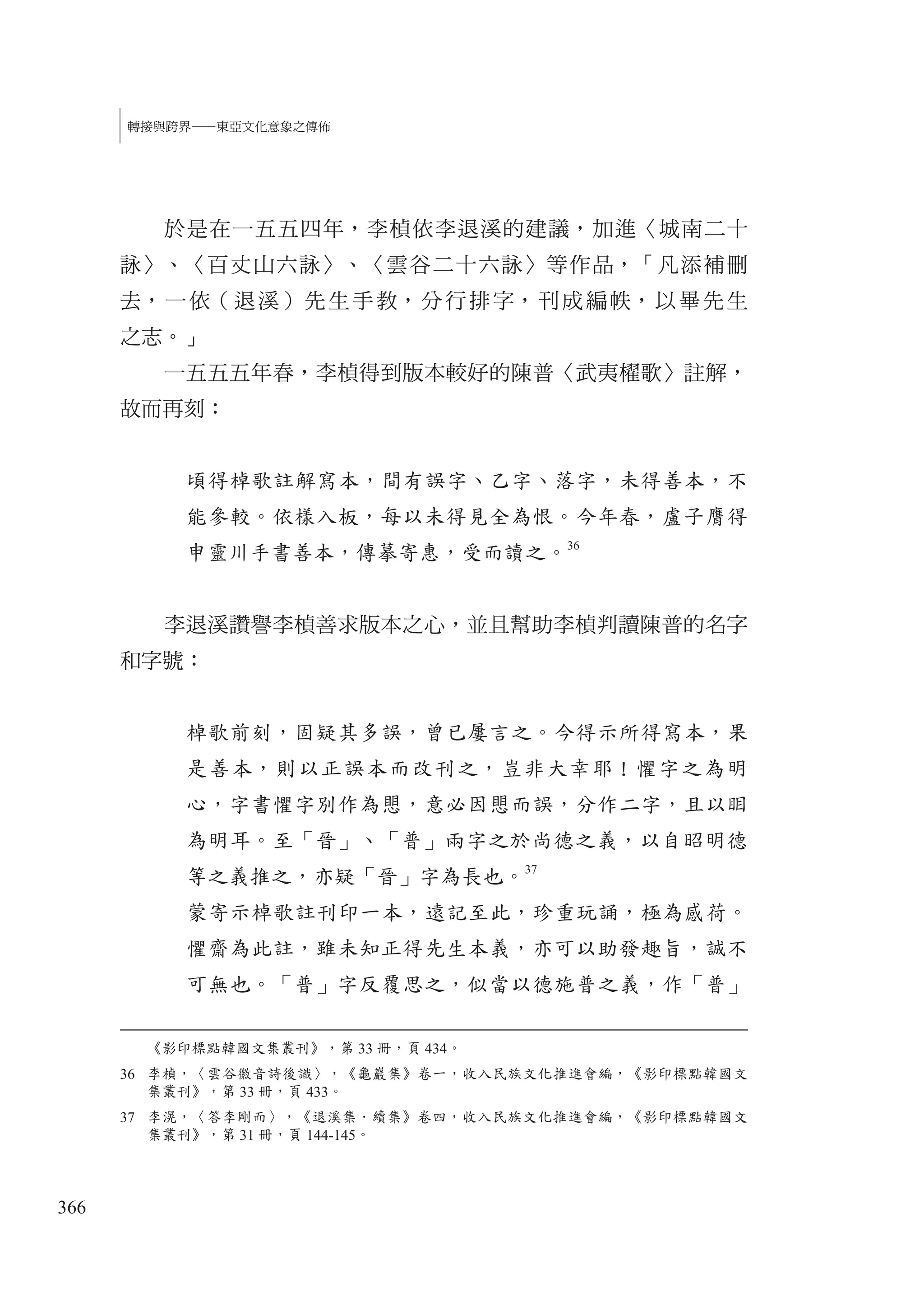 366
轉接與跨界—東亞文化意象之傳佈
於是在一五五四年，李楨依李退溪的建議，加進〈城南二十
詠〉、〈百丈山六詠〉、〈雲谷二十六詠〉等作品，「凡添補刪
去，一依（退溪）先生手教，分行排字，刊成編帙，以畢先生
之志。」
一五五五年春，李楨得到版本較好的陳普〈武夷櫂歌〉註解，
故而再刻：
頃得棹歌註解寫本，間有誤字、乙字、落字，未得善本，不
能參較。依樣入板，每以未得見全為恨。今年春，盧子膺得
申靈川手書善本，傳摹寄惠，受而讀之。
36
李退溪讚譽李楨善求版本之心，並且幫助李楨判讀陳普的名字
和字號：
棹歌前刻，固疑其多誤，曾已屢言之。今得示所得寫本，果
是善本，則以正誤本而改刊之，豈非大幸耶！懼字之為明
心，字書懼字別作為愳，意必因愳而誤，分作二字，且以䀠
為明耳。至「晉」、「普」兩字之於尚德之義，以自昭明德
等之義推之，亦疑「晉」字為長也。37
蒙寄示棹歌註刊印一本，遠記至此，珍重玩誦，極為感荷。
懼齋為此註，雖未知正得先生本義，亦可以助發趣旨，誠不
可無也。「普」字反覆思之，似當以德施普之義，作「普」
《影印標點韓國文集叢刊》，第 33 冊，頁 434。
36 李楨，〈雲谷徽音詩後識〉，《龜巖集》卷一，收入民族文化推進會編，《影印標點韓國文
集叢刊》，第 33 冊，頁 433。
37 李滉，〈答李剛而〉，《退溪集．續集》卷四，收入民族文化推進會編，《影印標點韓國文
集叢刊》，第 31 冊，頁 144-145。
 