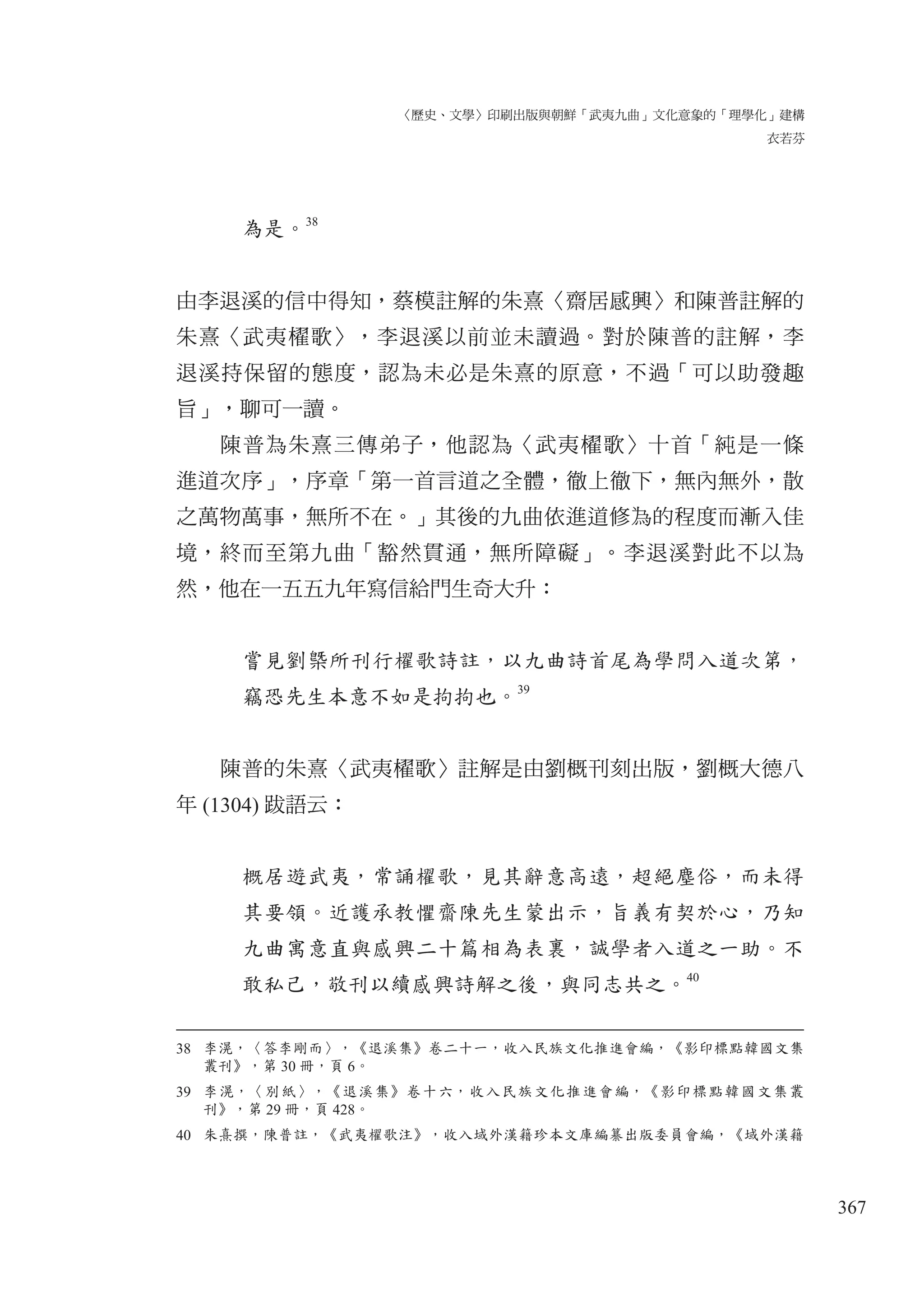 〈歷史、文學〉印刷出版與朝鮮「武夷九曲」文化意象的「理學化」建構
衣若芬
367
為是。
38
由李退溪的信中得知，蔡模註解的朱熹〈齋居感興〉和陳普註解的
朱熹〈武夷櫂歌〉，李退溪以前並未讀過。對於陳普的註解，李
退溪持保留的態度，認為未必是朱熹的原意，不過「可以助發趣
旨」，聊可一讀。
陳普為朱熹三傳弟子，他認為〈武夷櫂歌〉十首「純是一條
進道次序」，序章「第一首言道之全體，徹上徹下，無內無外，散
之萬物萬事，無所不在。」其後的九曲依進道修為的程度而漸入佳
境，終而至第九曲「豁然貫通，無所障礙」。李退溪對此不以為
然，他在一五五九年寫信給門生奇大升：
嘗見劉槩所刊行櫂歌詩註，以九曲詩首尾為學問入道次第，
竊恐先生本意不如是拘拘也。39
陳普的朱熹〈武夷櫂歌〉註解是由劉概刊刻出版，劉概大德八
年 (1304) 跋語云：
概居遊武夷，常誦櫂歌，見其辭意高遠，超絕塵俗，而未得
其要領。近護承教懼齋陳先生蒙出示，旨義有契於心，乃知
九曲寓意直與感興二十篇相為表裏，誠學者入道之一助。不
敢私己，敬刊以續感興詩解之後，與同志共之。40
38 李滉，〈答李剛而〉，《退溪集》卷二十一，收入民族文化推進會編，《影印標點韓國文集
叢刊》，第 30 冊，頁 6。
39 李滉，〈別紙〉，《退溪集》卷十六，收入民族文化推進會編，《影印標點韓國文集叢
刊》，第 29 冊，頁 428。
40 朱熹撰，陳普註，《武夷櫂歌注》，收入域外漢籍珍本文庫編纂出版委員會編，《域外漢籍
 