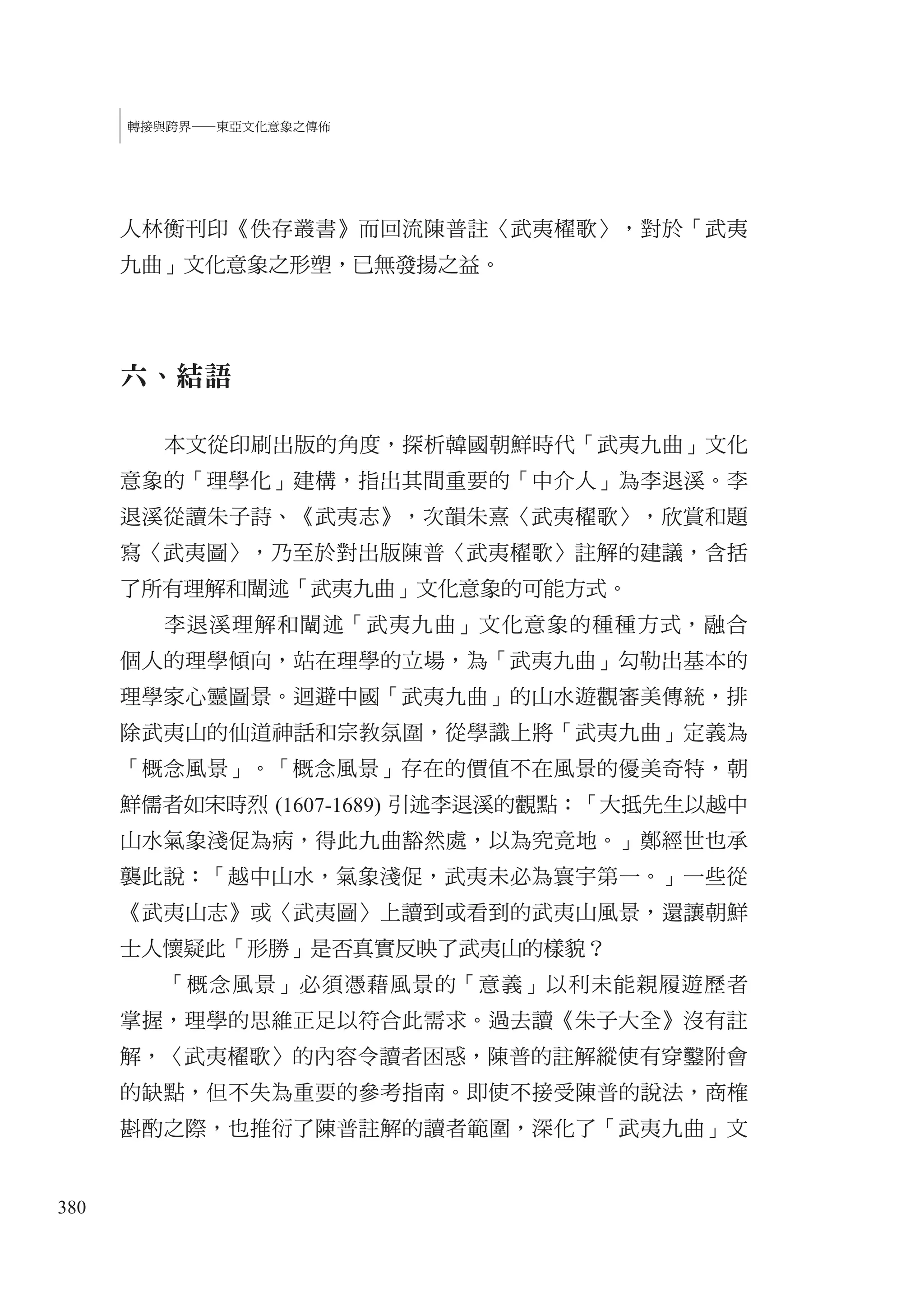 380
轉接與跨界—東亞文化意象之傳佈
人林衡刊印《佚存叢書》而回流陳普註〈武夷櫂歌〉，對於「武夷
九曲」文化意象之形塑，已無發揚之益。
六、結語
本文從印刷出版的角度，探析韓國朝鮮時代「武夷九曲」文化
意象的「理學化」建構，指出其間重要的「中介人」為李退溪。李
退溪從讀朱子詩、《武夷志》，次韻朱熹〈武夷櫂歌〉，欣賞和題
寫〈武夷圖〉，乃至於對出版陳普〈武夷櫂歌〉註解的建議，含括
了所有理解和闡述「武夷九曲」文化意象的可能方式。
李退溪理解和闡述「武夷九曲」文化意象的種種方式，融合
個人的理學傾向，站在理學的立場，為「武夷九曲」勾勒出基本的
理學家心靈圖景。迴避中國「武夷九曲」的山水遊觀審美傳統，排
除武夷山的仙道神話和宗教氛圍，從學識上將「武夷九曲」定義為
「概念風景」。「概念風景」存在的價值不在風景的優美奇特，朝
鮮儒者如宋時烈 (1607-1689) 引述李退溪的觀點：「大抵先生以越中
山水氣象淺促為病，得此九曲豁然處，以為究竟地。」鄭經世也承
襲此說：「越中山水，氣象淺促，武夷未必為寰宇第一。」一些從
《武夷山志》或〈武夷圖〉上讀到或看到的武夷山風景，還讓朝鮮
士人懷疑此「形勝」是否真實反映了武夷山的樣貌？
「概念風景」必須憑藉風景的「意義」以利未能親履遊歷者
掌握，理學的思維正足以符合此需求。過去讀《朱子大全》沒有註
解，〈武夷櫂歌〉的內容令讀者困惑，陳普的註解縱使有穿鑿附會
的缺點，但不失為重要的參考指南。即使不接受陳普的說法，商榷
斟酌之際，也推衍了陳普註解的讀者範圍，深化了「武夷九曲」文
 