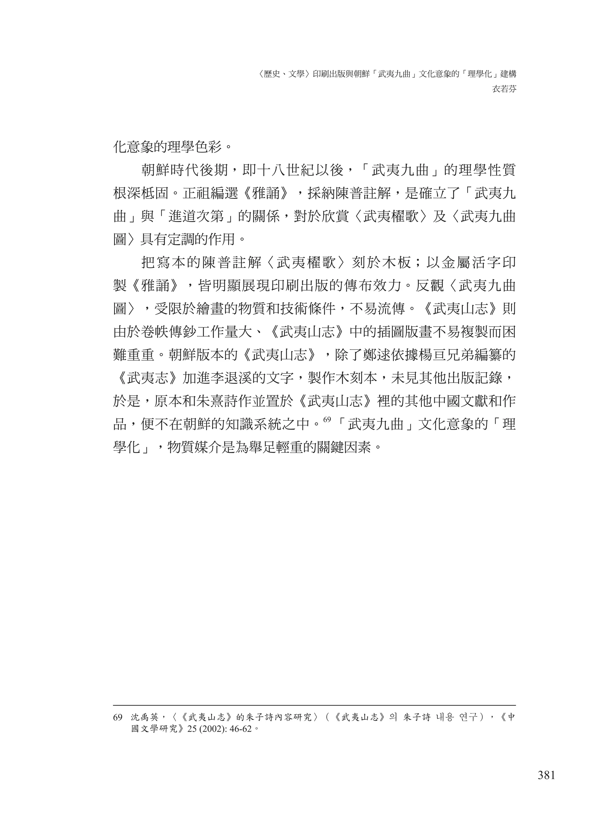 〈歷史、文學〉印刷出版與朝鮮「武夷九曲」文化意象的「理學化」建構
衣若芬
381
化意象的理學色彩。
朝鮮時代後期，即十八世紀以後，「武夷九曲」的理學性質
根深柢固。正祖編選《雅誦》，採納陳普註解，是確立了「武夷九
曲」與「進道次第」的關係，對於欣賞〈武夷櫂歌〉及〈武夷九曲
圖〉具有定調的作用。
把寫本的陳普註解〈武夷櫂歌〉刻於木板；以金屬活字印
製《雅誦》，皆明顯展現印刷出版的傳布效力。反觀〈武夷九曲
圖〉，受限於繪畫的物質和技術條件，不易流傳。《武夷山志》則
由於卷帙傳鈔工作量大、《武夷山志》中的插圖版畫不易複製而困
難重重。朝鮮版本的《武夷山志》，除了鄭逑依據楊亘兄弟編纂的
《武夷志》加進李退溪的文字，製作木刻本，未見其他出版記錄，
於是，原本和朱熹詩作並置於《武夷山志》裡的其他中國文獻和作
品，便不在朝鮮的知識系統之中。69
「武夷九曲」文化意象的「理
學化」，物質媒介是為舉足輕重的關鍵因素。
69 沈禹英，〈《武夷山志》的朱子詩內容研究〉（《武夷山志》의 朱子詩 내용 연구），《中
國文學研究》25 (2002): 46-62。
 