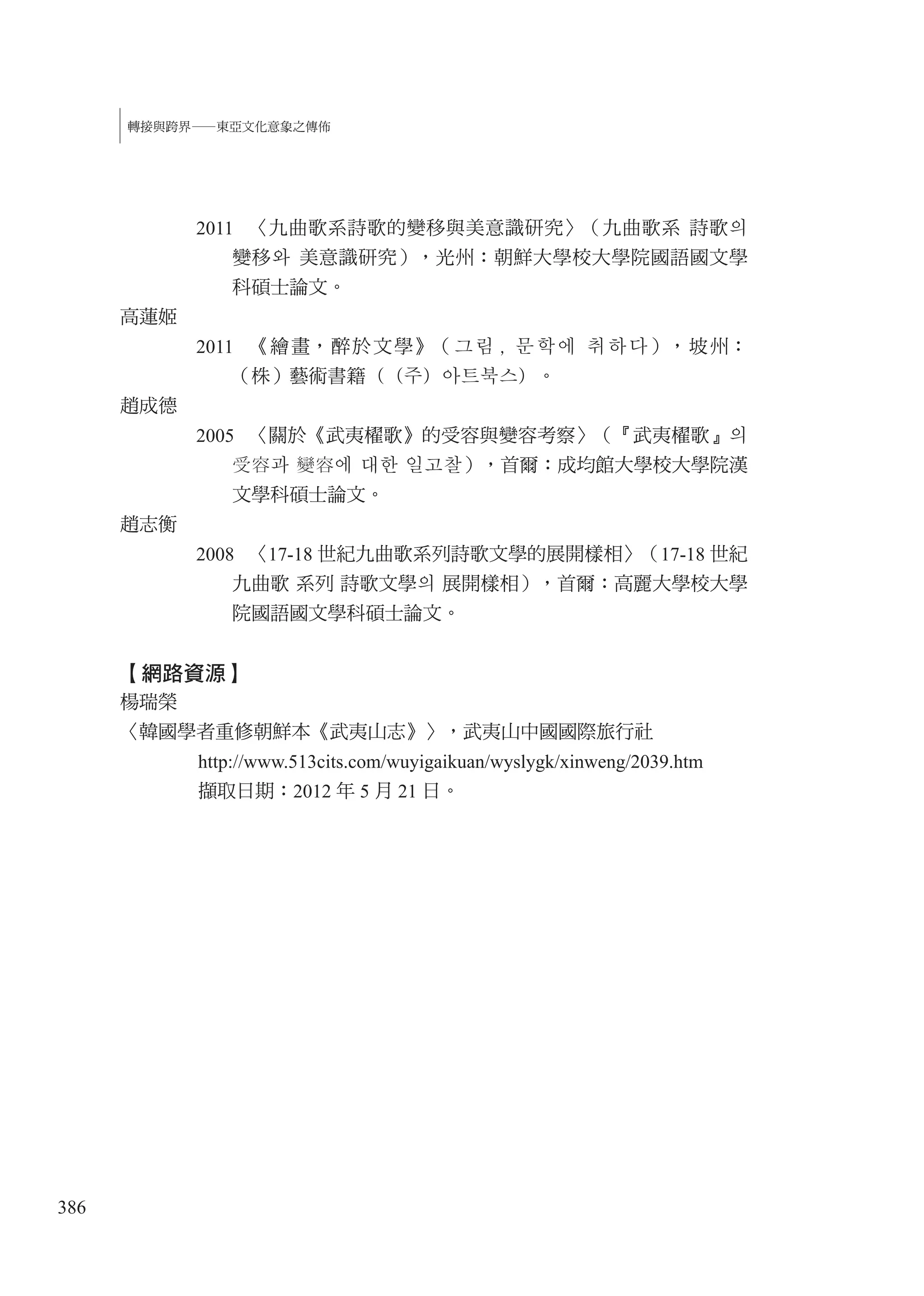 386
轉接與跨界—東亞文化意象之傳佈
2011 〈九曲歌系詩歌的變移與美意識研究〉（九曲歌系 詩歌의
變移와 美意識研究），光州：朝鮮大學校大學院國語國文學
科碩士論文。
高蓮姬
2011 《繪畫，醉於文學》（그림 , 문학에 취하다），坡州：
（株）藝術書籍（（주）아트북스）。
趙成德
2005 〈關於《武夷櫂歌》的受容與變容考察〉（『武夷櫂歌』의
受容과 變容에 대한 일고찰），首爾：成均館大學校大學院漢
文學科碩士論文。
趙志衡
2008 〈17-18 世紀九曲歌系列詩歌文學的展開樣相〉（17-18 世紀
九曲歌 系列 詩歌文學의 展開樣相），首爾：高麗大學校大學
院國語國文學科碩士論文。
【網路資源】
楊瑞榮
〈韓國學者重修朝鮮本《武夷山志》〉，武夷山中國國際旅行社
http://www.513cits.com/wuyigaikuan/wyslygk/xinweng/2039.htm
擷取日期：2012 年 5 月 21 日。
 