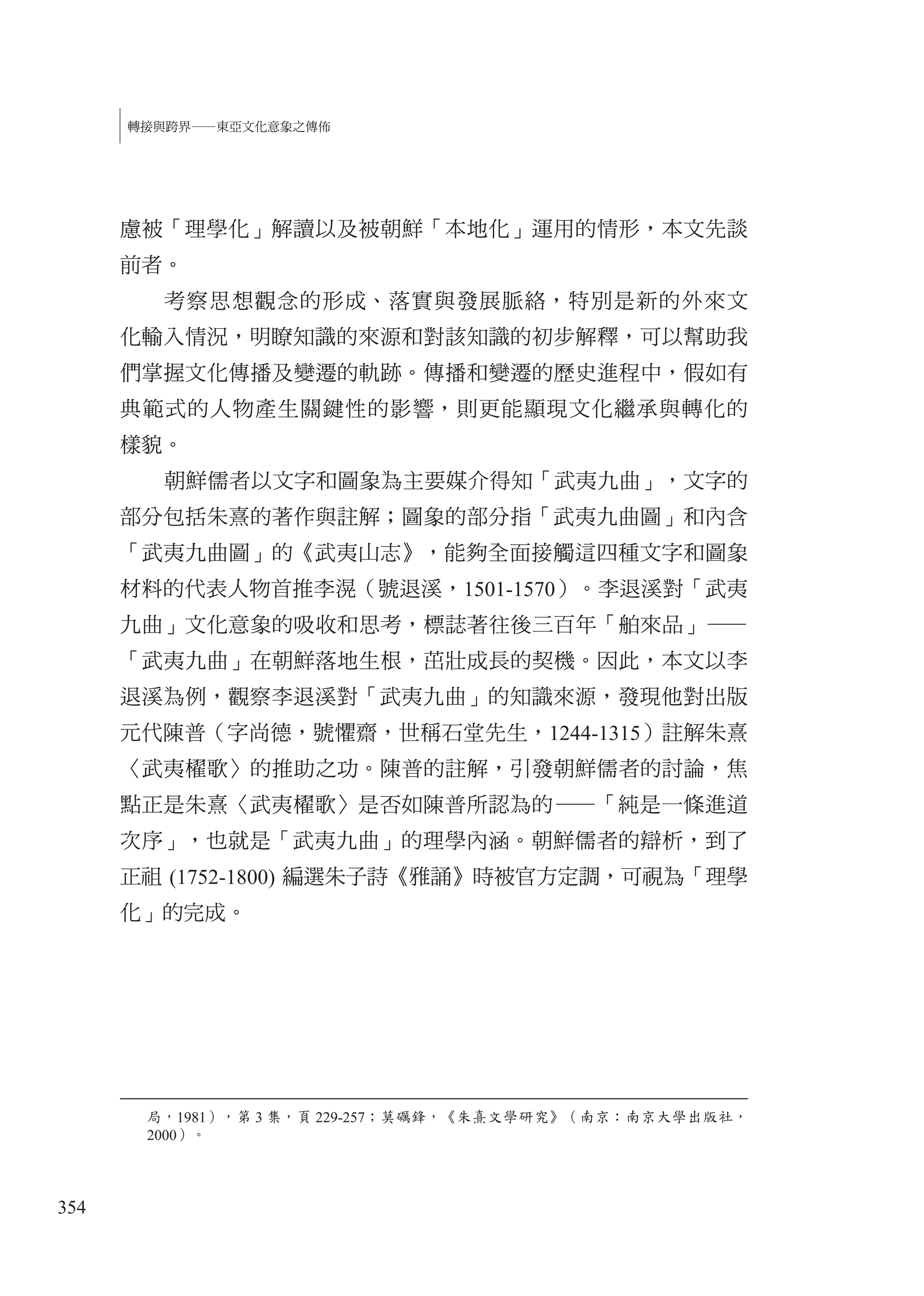 354
轉接與跨界—東亞文化意象之傳佈
慮被「理學化」解讀以及被朝鮮「本地化」運用的情形，本文先談
前者。
考察思想觀念的形成、落實與發展脈絡，特別是新的外來文
化輸入情況，明瞭知識的來源和對該知識的初步解釋，可以幫助我
們掌握文化傳播及變遷的軌跡。傳播和變遷的歷史進程中，假如有
典範式的人物產生關鍵性的影響，則更能顯現文化繼承與轉化的
樣貌。
朝鮮儒者以文字和圖象為主要媒介得知「武夷九曲」，文字的
部分包括朱熹的著作與註解；圖象的部分指「武夷九曲圖」和內含
「武夷九曲圖」的《武夷山志》，能夠全面接觸這四種文字和圖象
材料的代表人物首推李滉（號退溪，1501-1570）。李退溪對「武夷
九曲」文化意象的吸收和思考，標誌著往後三百年「舶來品」—
「武夷九曲」在朝鮮落地生根，茁壯成長的契機。因此，本文以李
退溪為例，觀察李退溪對「武夷九曲」的知識來源，發現他對出版
元代陳普（字尚德，號懼齋，世稱石堂先生，1244-1315）註解朱熹
〈武夷櫂歌〉的推助之功。陳普的註解，引發朝鮮儒者的討論，焦
點正是朱熹〈武夷櫂歌〉是否如陳普所認為的—「純是一條進道
次序」，也就是「武夷九曲」的理學內涵。朝鮮儒者的辯析，到了
正祖 (1752-1800) 編選朱子詩《雅誦》時被官方定調，可視為「理學
化」的完成。
局，1981），第 3 集，頁 229-257；莫礪鋒，《朱熹文學研究》（南京：南京大學出版社，
2000）。
 