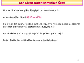 Kan Glikoz Düzenlenmesinin Özeti
•Normal bir kişide kan glikoz düzeyi çok dar sınırlarda tutulur
•Açlıkta kan glikoz düzeyi 80-90 mg/dl'dir
•Bu düzey bir öğünü takiben 120-140 mg/dl'ye yükselir, ancak geribildirim
sistemleri aktive olur ve 2 saatte kontrol düzeyine iner
•Bunun aksine açlıkta, kc glikoneojenez ile gereken glikozu sağlar
•Kc bu işlevi ile önemli bir glikoz tampon sistemi oluşturur
41
 