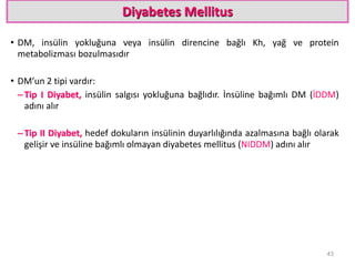 Diyabetes Mellitus
• DM, insülin yokluğuna veya insülin direncine bağlı Kh, yağ ve protein
metabolizması bozulmasıdır
• DM’un 2 tipi vardır:
–Tip I Diyabet, insülin salgısı yokluğuna bağlıdır. İnsüline bağımlı DM (İDDM)
adını alır
–Tip II Diyabet, hedef dokuların insülinin duyarlılığında azalmasına bağlı olarak
gelişir ve insüline bağımlı olmayan diyabetes mellitus (NIDDM) adını alır
43
 