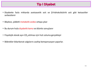 Tip I Diyabet
• Diyabette fazla miktarda asetoasetik asit ve β-hidroksibütirik asit gibi ketoasitler
serbestlenir
• Böylece, şiddetli metabolik asidoz ortaya çıkar
• Bu durum hızla diyabetik koma ve ölümle sonuçlanır
• Fizyolojik olarak aşırı CO2 atılması için hızlı soluma gerçekleşir
• Böbrekler bikarbonat salgılarını azaltıp kompansasyon yaparlar.
49
 
