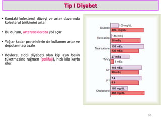 Tip I Diyabet
• Kandaki kolesterol düzeyi ve arter duvarında
kolesterol birikimini artar
• Bu durum, arteryoskleroza yol açar
• Yağlar kadar proteinlerin de kullanımı artar ve
depolanması azalır
• Böylece, ciddi diyabeti olan kişi aşırı besin
tüketmesine rağmen (polifaji), hızlı kilo kaybı
olur
50
 