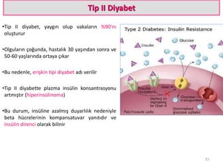 Tip II Diyabet
•Tip II diyabet, yaygın olup vakaların %90'nı
oluşturur
•Olguların çoğunda, hastalık 30 yaşından sonra ve
50-60 yaşlarında ortaya çıkar
•Bu nedenle, erişkin tipi diyabet adı verilir
•Tip II diyabette plazma insülin konsantrasyonu
artmıştır (hiperinsülinoma)
•Bu durum, insüline azalmış duyarlılık nedeniyle
beta hücrelerinin kompansatuvar yanıtıdır ve
insülin direnci olarak bilinir
51
 