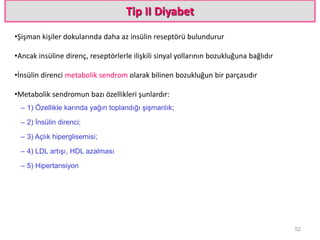 Tip II Diyabet
•Şişman kişiler dokularında daha az insülin reseptörü bulundurur
•Ancak insüline direnç, reseptörlerle ilişkili sinyal yollarının bozukluğuna bağlıdır
•İnsülin direnci metabolik sendrom olarak bilinen bozukluğun bir parçasıdır
•Metabolik sendromun bazı özellikleri şunlardır:
– 1) Özellikle karında yağın toplandığı şişmanlık;
– 2) İnsülin direnci;
– 3) Açlık hiperglisemisi;
– 4) LDL artışı, HDL azalması
– 5) Hipertansiyon
52
 