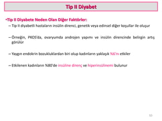 Tip II Diyabet
•Tip II Diyabete Neden Olan Diğer Faktörler:
– Tip II diyabetli hastaların insülin direnci, genetik veya edinsel diğer koşullar ile oluşur
– Örneğin, PKOS’da, ovaryumda androjen yapımı ve insülin direncinde belirgin artış
görülür
– Yaygın endokrin bozukluklardan biri olup kadınların yaklaşık %6'nı etkiler
– Etkilenen kadınların %80'de insüline direnç ve hiperinsülinemi bulunur
53
 