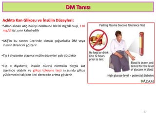 DM Tanısı
Açlıkta Kan Glikozu ve İnsülin Düzeyleri:
•Sabah alınan AKŞ düzeyi normalde 80-90 mg/dl olup, 110
mg/dl üst sınır kabul edilir
•AKŞ’in bu sınırın üzerinde olması çoğunlukla DM veya
insülin direncini gösterir
•Tip I diyabette plazma insülin düzeyleri çok düşüktür
•Tip II diyabette, insülin düzeyi normalin birçok kat
üzerinde olabilir ve glikoz tolerans testi sırasında glikoz
yüklemesini takiben ileri derecede artma gösterir
57
 