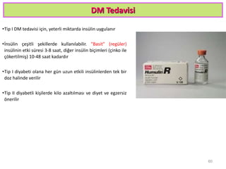 DM Tedavisi
•Tip I DM tedavisi için, yeterli miktarda insülin uygulanır
•İnsülin çeşitli şekillerde kullanılabilir. "Basit" (regüler)
insülinin etki süresi 3-8 saat, diğer insülin biçimleri (çinko ile
çökertilmiş) 10-48 saat kadardır
•Tip I diyabeti olana her gün uzun etkili insülinlerden tek bir
doz halinde verilir
•Tip II diyabetli kişilerde kilo azaltılması ve diyet ve egzersiz
önerilir
60
 