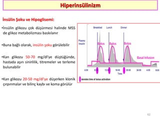Hiperinsülinizm
İnsülin Şoku ve Hipoglisemi:
•İnsülin glikozu çok düşürmesi halinde MSS
de glikoz metabolizması baskılanır
•Buna bağlı olarak, insülin şoku görülebilir
•Kan glikozu 50-70 mg/dl'ye düştüğünde,
hastada aşırı sinirlilik, titremeler ve terleme
bulunabilir
•Kan glikozu 20-50 mg/dl'ye düşerken klonik
çırpınmalar ve bilinç kaybı ve koma görülür
62
 