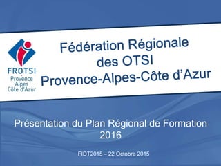 Présentation du Plan Régional de Formation
2016
FIDT2015 – 22 Octobre 2015
 