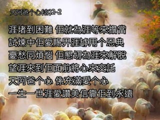 天阿爸个心(客)2-2
涯堵到困難 佢就為涯等來擔當
試煉中佢愛賜畀涯罅用个恩典
憂愁同煩惱 佢懇切為涯來解脫
望涯來到佢面前將心來交託
天阿爸个心 係充滿愛个心
一生一世涯愛讚美信靠佢到永遠
 