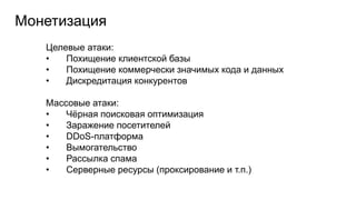 Монетизация
Целевые атаки:
• Похищение клиентской базы
• Похищение коммерчески значимых кода и данных
• Дискредитация конкурентов
Массовые атаки:
• Чёрная поисковая оптимизация
• Заражение посетителей
• DDoS-платформа
• Вымогательство
• Рассылка спама
• Серверные ресурсы (проксирование и т.п.)
 