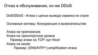 Отказ в обслуживании, он же DDoS
DoS/DDoS - Атака с целью вывода сервиса из строя
Основные мотивы: Конкуренция и вымогательство
Атака на приложение
Атака на транспортном уровне
Пример атаки на TCP: syn flood
Атака на канал
Пример: (DNS/NTP/*)-amplification атака
 