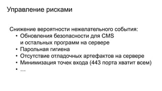 Управление рисками
Снижение вероятности нежелательного события:
• Обновления безопасности для CMS
и остальных программ на сервере
• Парольная гигиена
• Отсутствие отладочных артефактов на сервере
• Минимизация точек входа (443 порта хватит всем)
• …
 