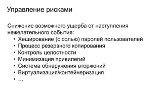 Управление рисками
Снижение возможного ущерба от наступления
нежелательного события:
• Хеширование (с солью) паролей пользователей
• Процесс резервного копирования
• Контроль целостности
• Минимизация привилегий
• Система обнаружения вторжений
• Виртуализация/контейнеризация
• …
 