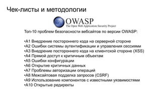 Чек-листы и методологии
Топ-10 проблем безопасности вебсайтов по версии OWASP:
•A1 Внедрение постороннего кода на серверной стороне
•A2 Ошибки системы аутентификации и управления сессиями
•A3 Внедрение постороннего кода на клиентской стороне (XSS)
•A4 Прямой доступ к критичным объектам
•A5 Ошибки конфигурации
•A6 Открытие критичных данных
•A7 Проблемы авторизации операций
•A8 Межсайтовая подделка запросов (CSRF)
•A9 Использование компонентов с известными уязвимостями
•A10 Открытые редиректы
 